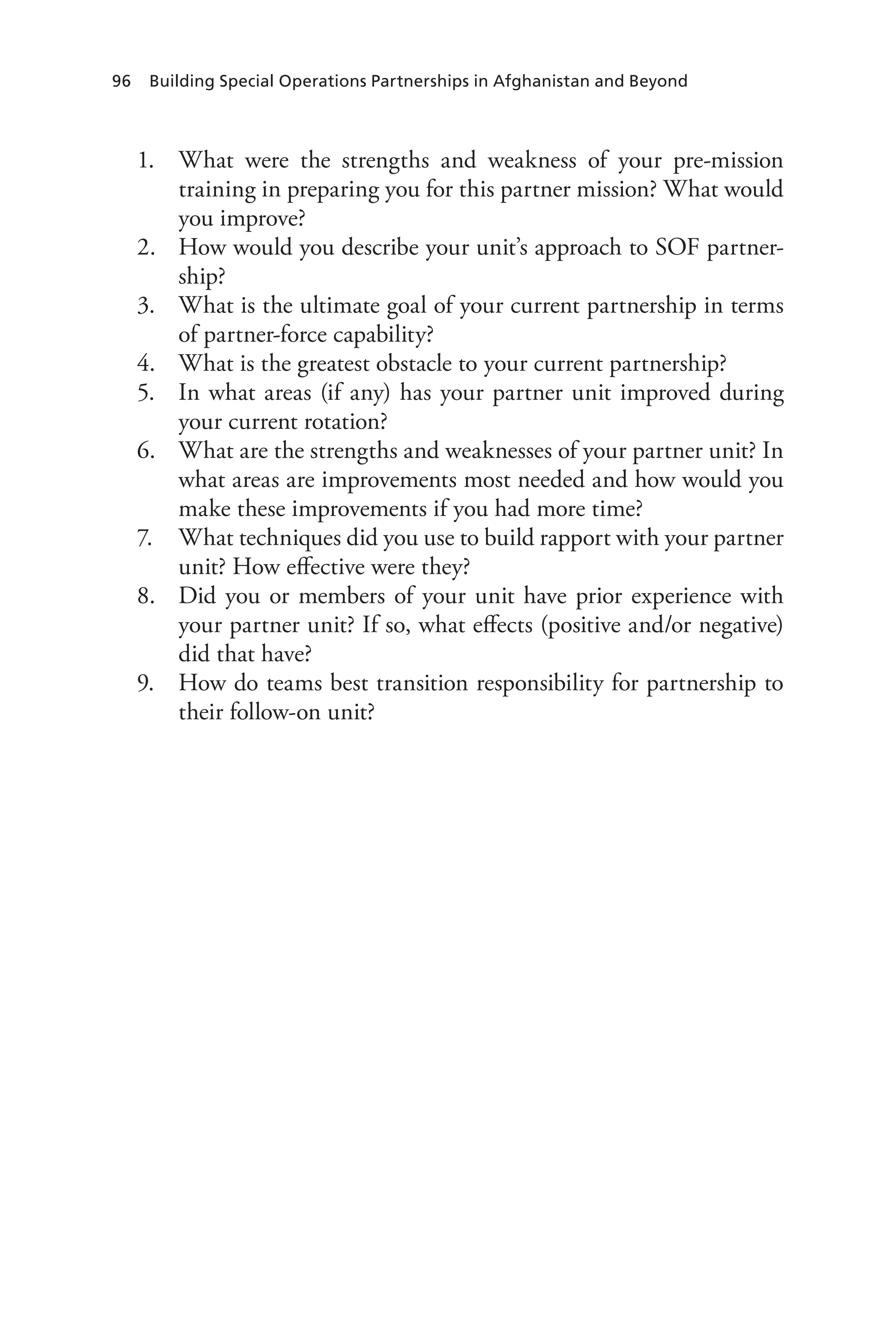 96 Building Special Operations Partnerships in Afghanistan and Beyond
1.	 What were the strengths and weakness of your pre-mission
training in preparing you for this partner mission? What would
you improve?
2.	 How would you describe your unit’s approach to SOF partner-
ship?
3.	 What is the ultimate goal of your current partnership in terms
of partner-force capability?
4.	 What is the greatest obstacle to your current partnership?
5.	 In what areas (if any) has your partner unit improved during
your current rotation?
6.	 What are the strengths and weaknesses of your partner unit? In
what areas are improvements most needed and how would you
make these improvements if you had more time?
7.	 What techniques did you use to build rapport with your partner
unit? How effective were they?
8.	 Did you or members of your unit have prior experience with
your partner unit? If so, what effects (positive and/or negative)
did that have?
9.	 How do teams best transition responsibility for partnership to
their follow-on unit?
 