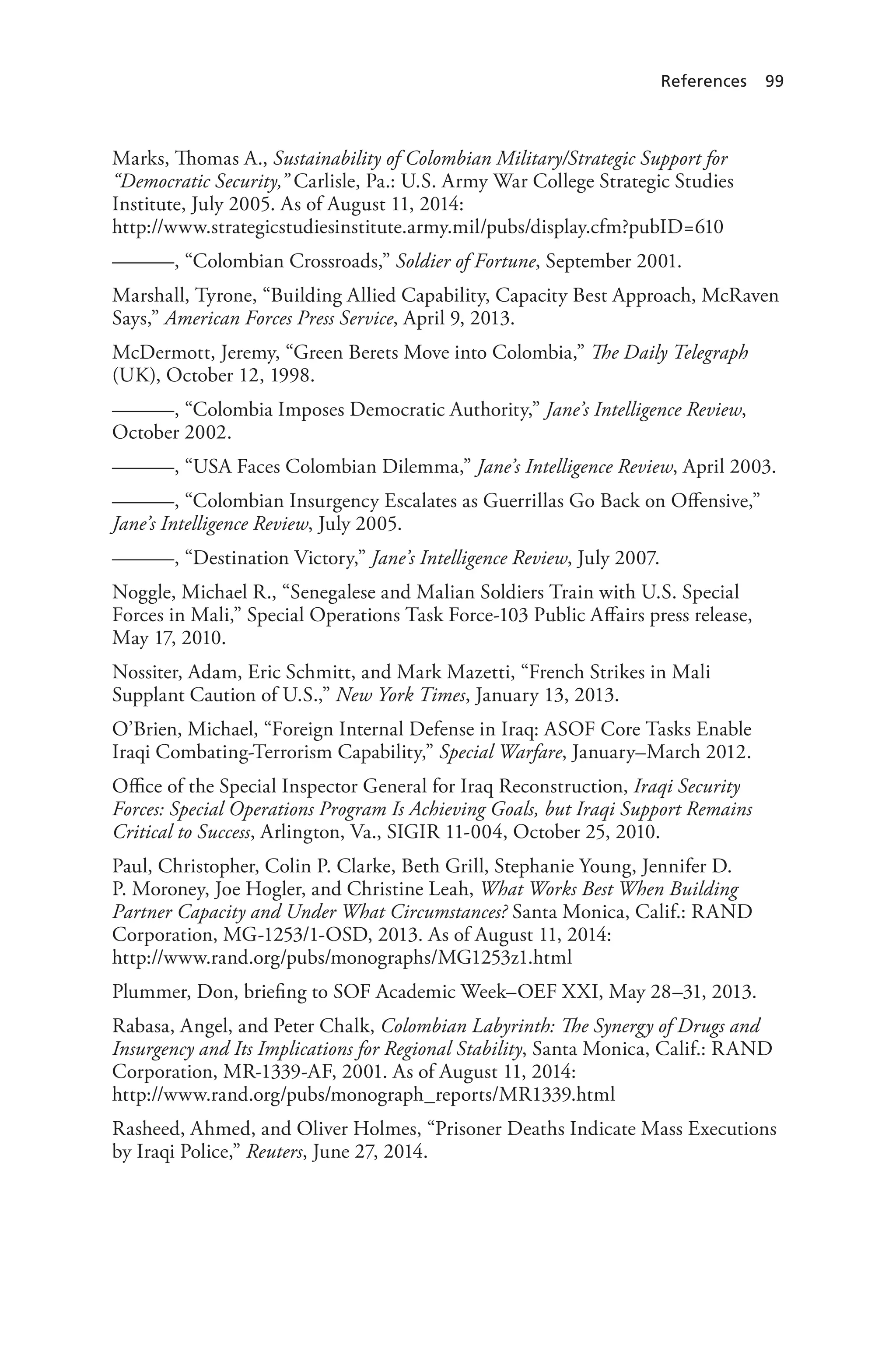 References 99
Marks, Thomas A., Sustainability of Colombian Military/Strategic Support for
“Democratic Security,” Carlisle, Pa.: U.S. Army War College Strategic Studies
Institute, July 2005. As of August 11, 2014:
http://www.strategicstudiesinstitute.army.mil/pubs/display.cfm?pubID=610
———, “Colombian Crossroads,” Soldier of Fortune, September 2001.
Marshall, Tyrone, “Building Allied Capability, Capacity Best Approach, McRaven
Says,” American Forces Press Service, April 9, 2013.
McDermott, Jeremy, “Green Berets Move into Colombia,” The Daily Telegraph
(UK), October 12, 1998.
———, “Colombia Imposes Democratic Authority,” Jane’s Intelligence Review,
October 2002.
———, “USA Faces Colombian Dilemma,” Jane’s Intelligence Review, April 2003.
———, “Colombian Insurgency Escalates as Guerrillas Go Back on Offensive,”
Jane’s Intelligence Review, July 2005.
———, “Destination Victory,” Jane’s Intelligence Review, July 2007.
Noggle, Michael R., “Senegalese and Malian Soldiers Train with U.S. Special
Forces in Mali,” Special Operations Task Force-103 Public Affairs press release,
May 17, 2010.
Nossiter, Adam, Eric Schmitt, and Mark Mazetti, “French Strikes in Mali
Supplant Caution of U.S.,” New York Times, January 13, 2013.
O’Brien, Michael, “Foreign Internal Defense in Iraq: ASOF Core Tasks Enable
Iraqi Combating-Terrorism Capability,” Special Warfare, January–March 2012.
Office of the Special Inspector General for Iraq Reconstruction, Iraqi Security
Forces: Special Operations Program Is Achieving Goals, but Iraqi Support Remains
Critical to Success, Arlington, Va., SIGIR 11-004, October 25, 2010.
Paul, Christopher, Colin P. Clarke, Beth Grill, Stephanie Young, Jennifer D.
P. Moroney, Joe Hogler, and Christine Leah, What Works Best When Building
Partner Capacity and Under What Circumstances? Santa Monica, Calif.: RAND
Corporation, MG-1253/1-OSD, 2013. As of August 11, 2014:
http://www.rand.org/pubs/monographs/MG1253z1.html
Plummer, Don, briefing to SOF Academic Week–OEF XXI, May 28–31, 2013.
Rabasa, Angel, and Peter Chalk, Colombian Labyrinth: The Synergy of Drugs and
Insurgency and Its Implications for Regional Stability, Santa Monica, Calif.: RAND
Corporation, MR-1339-AF, 2001. As of August 11, 2014:
http://www.rand.org/pubs/monograph_reports/MR1339.html
Rasheed, Ahmed, and Oliver Holmes, “Prisoner Deaths Indicate Mass Executions
by Iraqi Police,” Reuters, June 27, 2014.
 