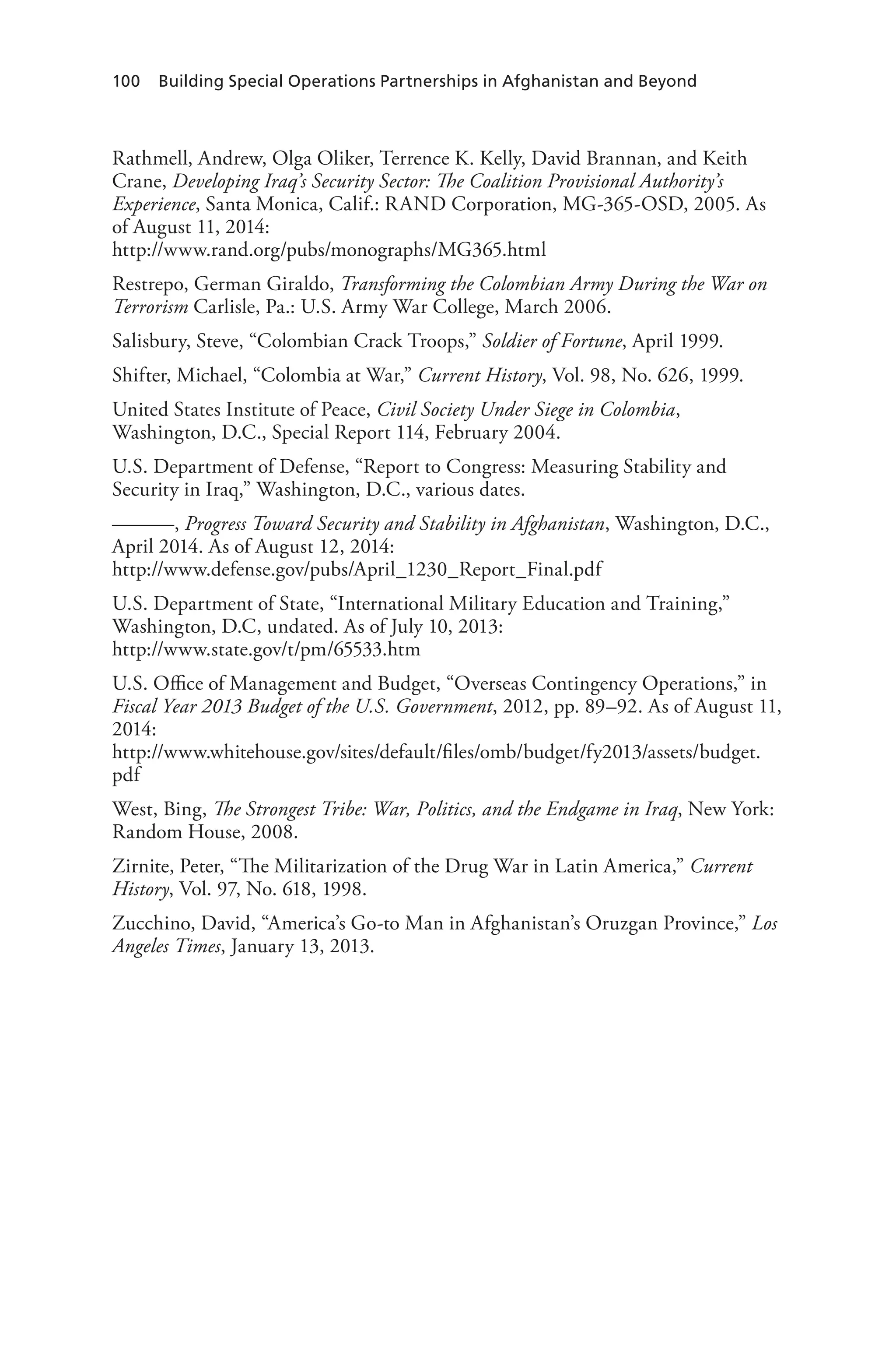 100 Building Special Operations Partnerships in Afghanistan and Beyond
Rathmell, Andrew, Olga Oliker, Terrence K. Kelly, David Brannan, and Keith
Crane, Developing Iraq’s Security Sector: The Coalition Provisional Authority’s
Experience, Santa Monica, Calif.: RAND Corporation, MG-365-OSD, 2005. As
of August 11, 2014:
http://www.rand.org/pubs/monographs/MG365.html
Restrepo, German Giraldo, Transforming the Colombian Army During the War on
Terrorism Carlisle, Pa.: U.S. Army War College, March 2006.
Salisbury, Steve, “Colombian Crack Troops,” Soldier of Fortune, April 1999.
Shifter, Michael, “Colombia at War,” Current History, Vol. 98, No. 626, 1999.
United States Institute of Peace, Civil Society Under Siege in Colombia,
Washington, D.C., Special Report 114, February 2004.
U.S. Department of Defense, “Report to Congress: Measuring Stability and
Security in Iraq,” Washington, D.C., various dates.
———, Progress Toward Security and Stability in Afghanistan, Washington, D.C.,
April 2014. As of August 12, 2014:
http://www.defense.gov/pubs/April_1230_Report_Final.pdf
U.S. Department of State, “International Military Education and Training,”
Washington, D.C, undated. As of July 10, 2013:
http://www.state.gov/t/pm/65533.htm
U.S. Office of Management and Budget, “Overseas Contingency Operations,” in
Fiscal Year 2013 Budget of the U.S. Government, 2012, pp. 89–92. As of August 11,
2014:
http://www.whitehouse.gov/sites/default/files/omb/budget/fy2013/assets/budget.
pdf
West, Bing, The Strongest Tribe: War, Politics, and the Endgame in Iraq, New York:
Random House, 2008.
Zirnite, Peter, “The Militarization of the Drug War in Latin America,” Current
History, Vol. 97, No. 618, 1998.
Zucchino, David, “America’s Go-to Man in Afghanistan’s Oruzgan Province,” Los
Angeles Times, January 13, 2013.
 