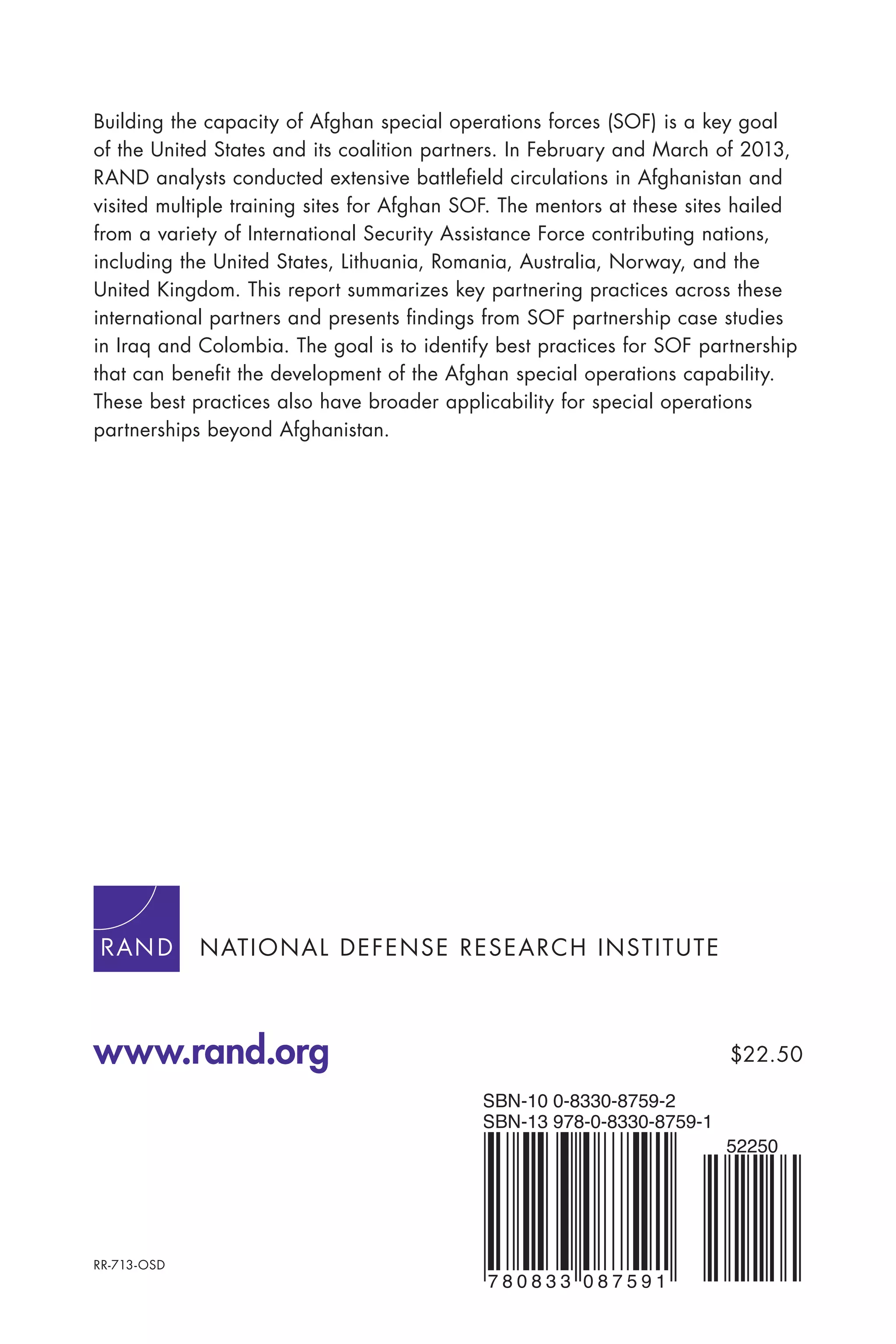 www.rand.org
RR-713-OSD
7 8 0 8 3 3 0 8 7 5 9 1
SBN-13 978-0-8330-8759-1
SBN-10 0-8330-8759-2
52250
$22.50
Building the capacity of Afghan special operations forces (SOF) is a key goal
of the United States and its coalition partners. In February and March of 2013,
RAND analysts conducted extensive battleﬁeld circulations in Afghanistan and
visited multiple training sites for Afghan SOF. The mentors at these sites hailed
from a variety of International Security Assistance Force contributing nations,
including the United States, Lithuania, Romania, Australia, Norway, and the
United Kingdom. This report summarizes key partnering practices across these
international partners and presents ﬁndings from SOF partnership case studies
in Iraq and Colombia. The goal is to identify best practices for SOF partnership
that can beneﬁt the development of the Afghan special operations capability.
These best practices also have broader applicability for special operations
partnerships beyond Afghanistan.
NATIONAL DEFENSE RESEARCH INSTITUTE
 