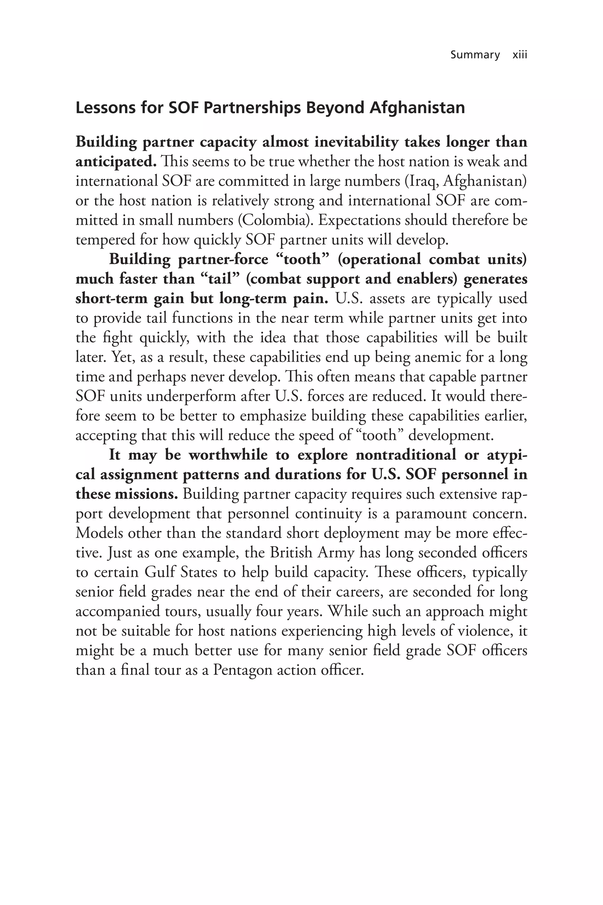 Summary xiii
Lessons for SOF Partnerships Beyond Afghanistan
Building partner capacity almost inevitability takes longer than
anticipated. This seems to be true whether the host nation is weak and
international SOF are committed in large numbers (Iraq, Afghanistan)
or the host nation is relatively strong and international SOF are com-
mitted in small numbers (Colombia). Expectations should therefore be
tempered for how quickly SOF partner units will develop.
Building partner-force “tooth” (operational combat units)
much faster than “tail” (combat support and enablers) generates
short-term gain but long-term pain. U.S. assets are typically used
to provide tail functions in the near term while partner units get into
the fight quickly, with the idea that those capabilities will be built
later. Yet, as a result, these capabilities end up being anemic for a long
time and perhaps never develop. This often means that capable partner
SOF units underperform after U.S. forces are reduced. It would there-
fore seem to be better to emphasize building these capabilities earlier,
accepting that this will reduce the speed of “tooth” development.
It may be worthwhile to explore nontraditional or atypi-
cal assignment patterns and durations for U.S. SOF personnel in
these missions. Building partner capacity requires such extensive rap-
port development that personnel continuity is a paramount concern.
Models other than the standard short deployment may be more effec-
tive. Just as one example, the British Army has long seconded officers
to certain Gulf States to help build capacity. These officers, typically
senior field grades near the end of their careers, are seconded for long
accompanied tours, usually four years. While such an approach might
not be suitable for host nations experiencing high levels of violence, it
might be a much better use for many senior field grade SOF officers
than a final tour as a Pentagon action officer.
 