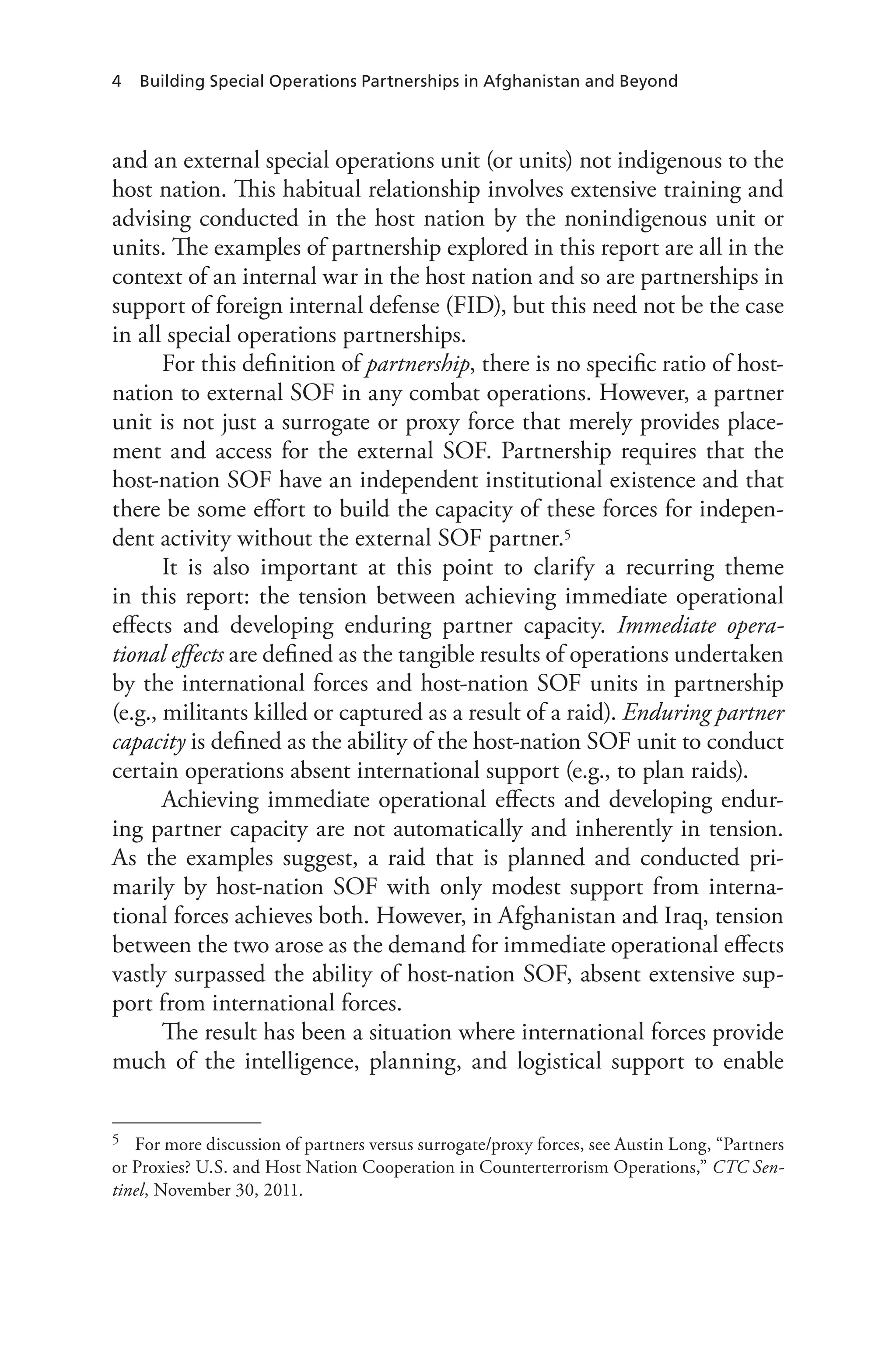 4 Building Special Operations Partnerships in Afghanistan and Beyond
and an external special operations unit (or units) not indigenous to the
host nation. This habitual relationship involves extensive training and
advising conducted in the host nation by the nonindigenous unit or
units. The examples of partnership explored in this report are all in the
context of an internal war in the host nation and so are partnerships in
support of foreign internal defense (FID), but this need not be the case
in all special operations partnerships.
For this definition of partnership, there is no specific ratio of host-
nation to external SOF in any combat operations. However, a partner
unit is not just a surrogate or proxy force that merely provides place-
ment and access for the external SOF. Partnership requires that the
host-nation SOF have an independent institutional existence and that
there be some effort to build the capacity of these forces for indepen-
dent activity without the external SOF partner.5
It is also important at this point to clarify a recurring theme
in this report: the tension between achieving immediate operational
effects and developing enduring partner capacity. Immediate opera-
tional effects are defined as the tangible results of operations undertaken
by the international forces and host-nation SOF units in partnership
(e.g., militants killed or captured as a result of a raid). Enduring partner
capacity is defined as the ability of the host-nation SOF unit to conduct
certain operations absent international support (e.g., to plan raids).
Achieving immediate operational effects and developing endur-
ing partner capacity are not automatically and inherently in tension.
As the examples suggest, a raid that is planned and conducted pri-
marily by host-nation SOF with only modest support from interna-
tional forces achieves both. However, in Afghanistan and Iraq, tension
between the two arose as the demand for immediate operational effects
vastly surpassed the ability of host-nation SOF, absent extensive sup-
port from international forces.
The result has been a situation where international forces provide
much of the intelligence, planning, and logistical support to enable
5	 For more discussion of partners versus surrogate/proxy forces, see Austin Long, “Partners
or Proxies? U.S. and Host Nation Cooperation in Counterterrorism Operations,” CTC Sen-
tinel, November 30, 2011.
 