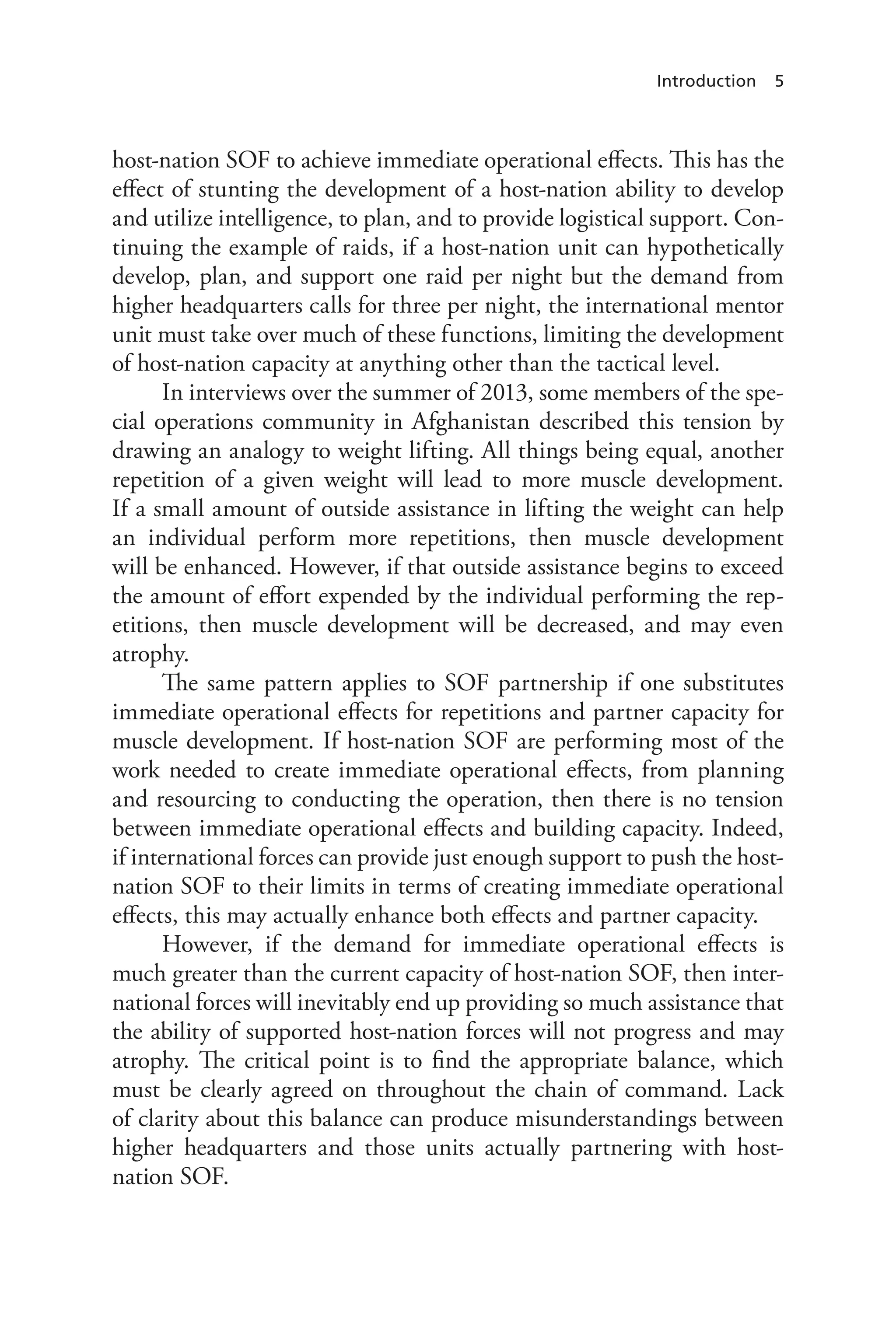 Introduction 5
host-nation SOF to achieve immediate operational effects. This has the
effect of stunting the development of a host-nation ability to develop
and utilize intelligence, to plan, and to provide logistical support. Con-
tinuing the example of raids, if a host-nation unit can hypothetically
develop, plan, and support one raid per night but the demand from
higher headquarters calls for three per night, the international mentor
unit must take over much of these functions, limiting the development
of host-nation capacity at anything other than the tactical level.
In interviews over the summer of 2013, some members of the spe-
cial operations community in Afghanistan described this tension by
drawing an analogy to weight lifting. All things being equal, another
repetition of a given weight will lead to more muscle development.
If a small amount of outside assistance in lifting the weight can help
an individual perform more repetitions, then muscle development
will be enhanced. However, if that outside assistance begins to exceed
the amount of effort expended by the individual performing the rep-
etitions, then muscle development will be decreased, and may even
atrophy.
The same pattern applies to SOF partnership if one substitutes
immediate operational effects for repetitions and partner capacity for
muscle development. If host-nation SOF are performing most of the
work needed to create immediate operational effects, from planning
and resourcing to conducting the operation, then there is no tension
between immediate operational effects and building capacity. Indeed,
if international forces can provide just enough support to push the host-
nation SOF to their limits in terms of creating immediate operational
effects, this may actually enhance both effects and partner capacity.
However, if the demand for immediate operational effects is
much greater than the current capacity of host-nation SOF, then inter-
national forces will inevitably end up providing so much assistance that
the ability of supported host-nation forces will not progress and may
atrophy. The critical point is to find the appropriate balance, which
must be clearly agreed on throughout the chain of command. Lack
of clarity about this balance can produce misunderstandings between
higher headquarters and those units actually partnering with host-
nation SOF.
 