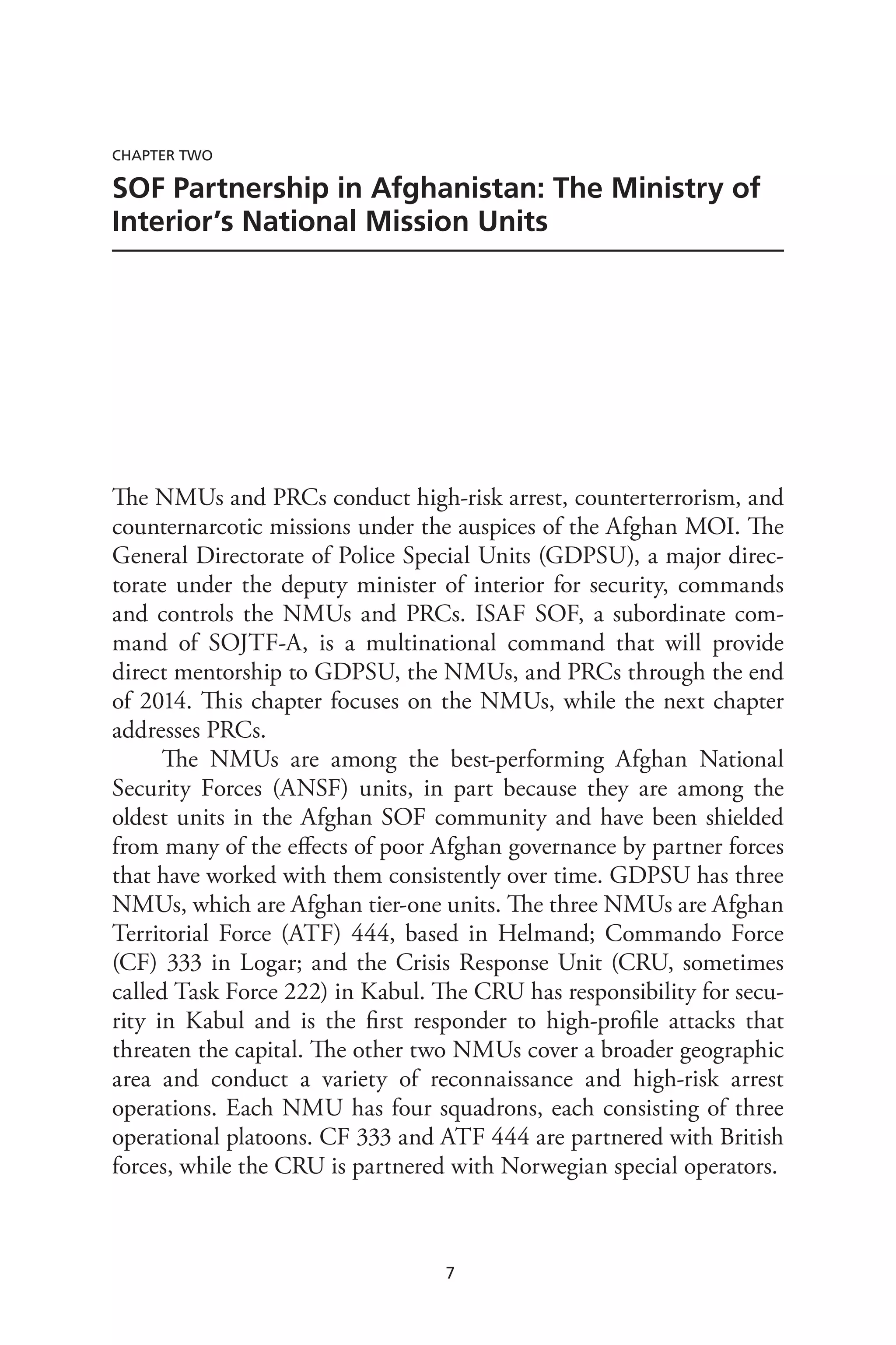7
Chapter Two
SOF Partnership in Afghanistan: The Ministry of
Interior’s National Mission Units
The NMUs and PRCs conduct high-risk arrest, counterterrorism, and
counternarcotic missions under the auspices of the Afghan MOI. The
General Directorate of Police Special Units (GDPSU), a major direc-
torate under the deputy minister of interior for security, commands
and controls the NMUs and PRCs. ISAF SOF, a subordinate com-
mand of SOJTF-A, is a multinational command that will provide
direct mentorship to GDPSU, the NMUs, and PRCs through the end
of 2014. This chapter focuses on the NMUs, while the next chapter
addresses PRCs.
The NMUs are among the best-performing Afghan National
Security Forces (ANSF) units, in part because they are among the
oldest units in the Afghan SOF community and have been shielded
from many of the effects of poor Afghan governance by partner forces
that have worked with them consistently over time. GDPSU has three
NMUs, which are Afghan tier-one units. The three NMUs are Afghan
Territorial Force (ATF) 444, based in Helmand; Commando Force
(CF) 333 in Logar; and the Crisis Response Unit (CRU, sometimes
called Task Force 222) in Kabul. The CRU has responsibility for secu-
rity in Kabul and is the first responder to high-profile attacks that
threaten the capital. The other two NMUs cover a broader geographic
area and conduct a variety of reconnaissance and high-risk arrest
operations. Each NMU has four squadrons, each consisting of three
operational platoons. CF 333 and ATF 444 are partnered with British
forces, while the CRU is partnered with Norwegian special operators.
 