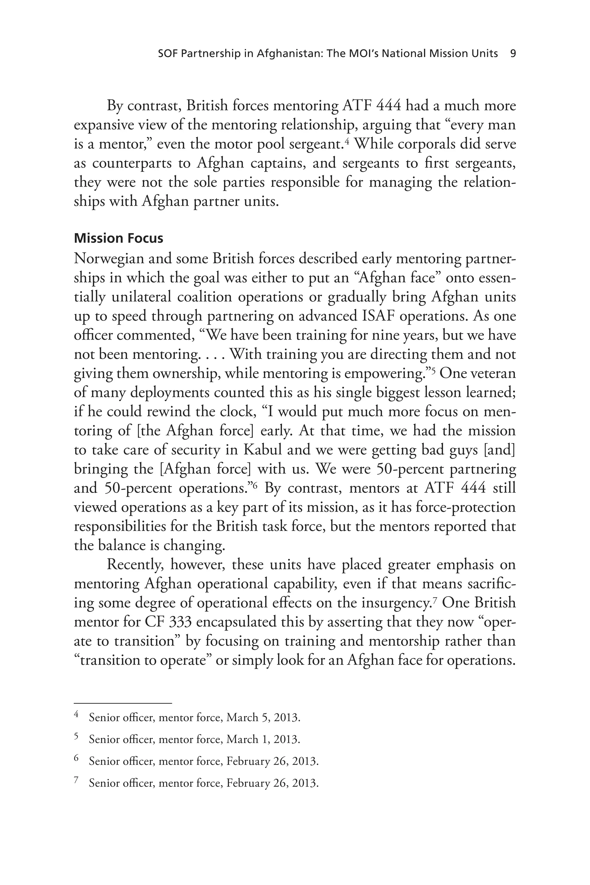 SOF Partnership in Afghanistan: The MOI’s National Mission Units 9
By contrast, British forces mentoring ATF 444 had a much more
expansive view of the mentoring relationship, arguing that “every man
is a mentor,” even the motor pool sergeant.4 While corporals did serve
as counterparts to Afghan captains, and sergeants to first sergeants,
they were not the sole parties responsible for managing the relation-
ships with Afghan partner units.
Mission Focus
Norwegian and some British forces described early mentoring partner-
ships in which the goal was either to put an “Afghan face” onto essen-
tially unilateral coalition operations or gradually bring Afghan units
up to speed through partnering on advanced ISAF operations. As one
officer commented, “We have been training for nine years, but we have
not been mentoring. . . . With training you are directing them and not
giving them ownership, while mentoring is empowering.”5 One veteran
of many deployments counted this as his single biggest lesson learned;
if he could rewind the clock, “I would put much more focus on men-
toring of [the Afghan force] early. At that time, we had the mission
to take care of security in Kabul and we were getting bad guys [and]
bringing the [Afghan force] with us. We were 50-percent partnering
and 50-percent operations.”6 By contrast, mentors at ATF 444 still
viewed operations as a key part of its mission, as it has force-protection
responsibilities for the British task force, but the mentors reported that
the balance is changing.
Recently, however, these units have placed greater emphasis on
mentoring Afghan operational capability, even if that means sacrific-
ing some degree of operational effects on the insurgency.7 One British
mentor for CF 333 encapsulated this by asserting that they now “oper-
ate to transition” by focusing on training and mentorship rather than
“transition to operate” or simply look for an Afghan face for operations.
4	 Senior officer, mentor force, March 5, 2013.
5	 Senior officer, mentor force, March 1, 2013.
6	 Senior officer, mentor force, February 26, 2013.
7	 Senior officer, mentor force, February 26, 2013.
 