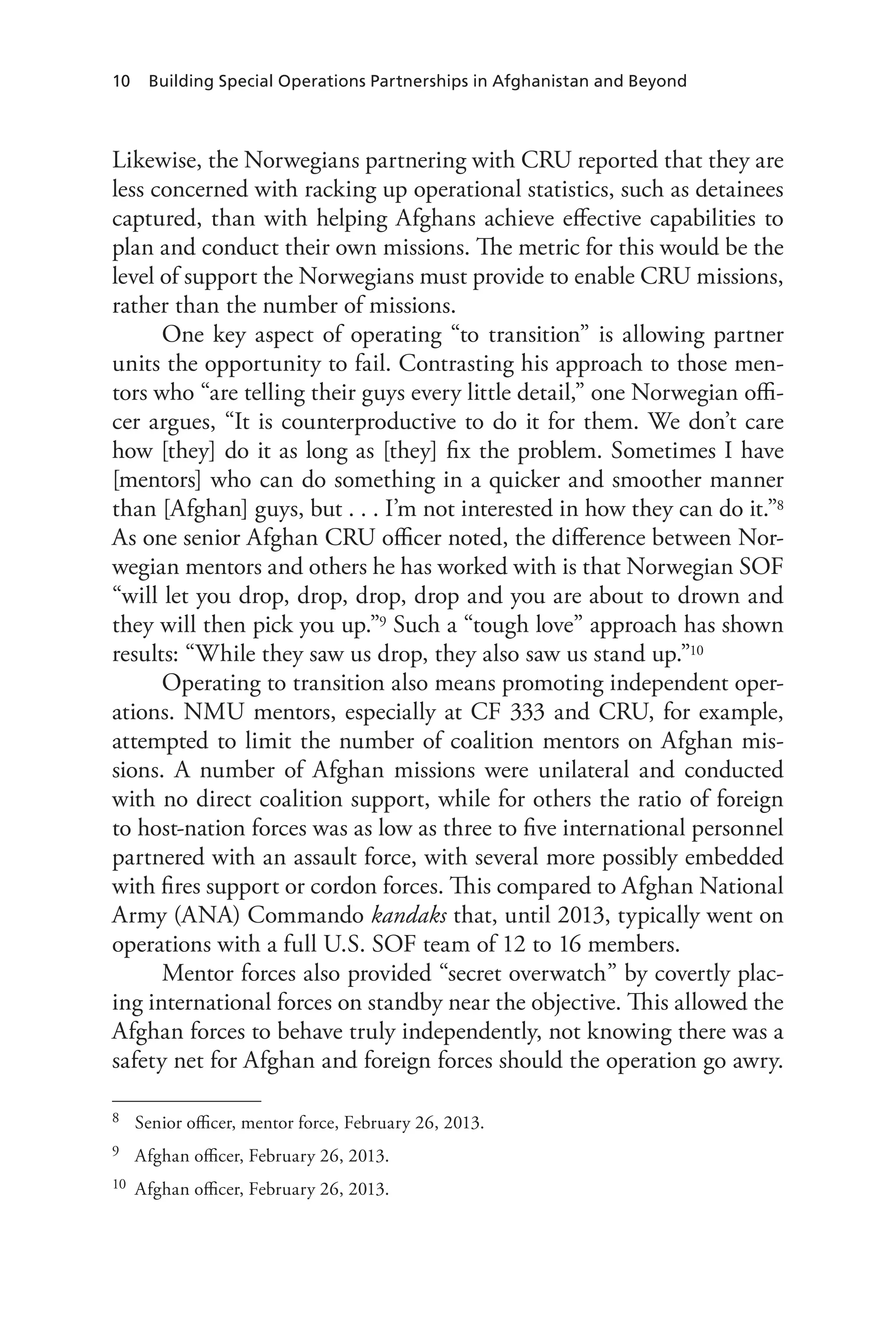 10 Building Special Operations Partnerships in Afghanistan and Beyond
Likewise, the Norwegians partnering with CRU reported that they are
less concerned with racking up operational statistics, such as detainees
captured, than with helping Afghans achieve effective capabilities to
plan and conduct their own missions. The metric for this would be the
level of support the Norwegians must provide to enable CRU missions,
rather than the number of missions.
One key aspect of operating “to transition” is allowing partner
units the opportunity to fail. Contrasting his approach to those men-
tors who “are telling their guys every little detail,” one Norwegian offi-
cer argues, “It is counterproductive to do it for them. We don’t care
how [they] do it as long as [they] fix the problem. Sometimes I have
[mentors] who can do something in a quicker and smoother manner
than [Afghan] guys, but . . . I’m not interested in how they can do it.”8
As one senior Afghan CRU officer noted, the difference between Nor-
wegian mentors and others he has worked with is that Norwegian SOF
“will let you drop, drop, drop, drop and you are about to drown and
they will then pick you up.”9 Such a “tough love” approach has shown
results: “While they saw us drop, they also saw us stand up.”10
Operating to transition also means promoting independent oper-
ations. NMU mentors, especially at CF 333 and CRU, for example,
attempted to limit the number of coalition mentors on Afghan mis-
sions. A number of Afghan missions were unilateral and conducted
with no direct coalition support, while for others the ratio of foreign
to host-nation forces was as low as three to five international personnel
partnered with an assault force, with several more possibly embedded
with fires support or cordon forces. This compared to Afghan National
Army (ANA) Commando kandaks that, until 2013, typically went on
operations with a full U.S. SOF team of 12 to 16 members.
Mentor forces also provided “secret overwatch” by covertly plac-
ing international forces on standby near the objective. This allowed the
Afghan forces to behave truly independently, not knowing there was a
safety net for Afghan and foreign forces should the operation go awry.
8	 Senior officer, mentor force, February 26, 2013.
9	 Afghan officer, February 26, 2013.
10	 Afghan officer, February 26, 2013.
 