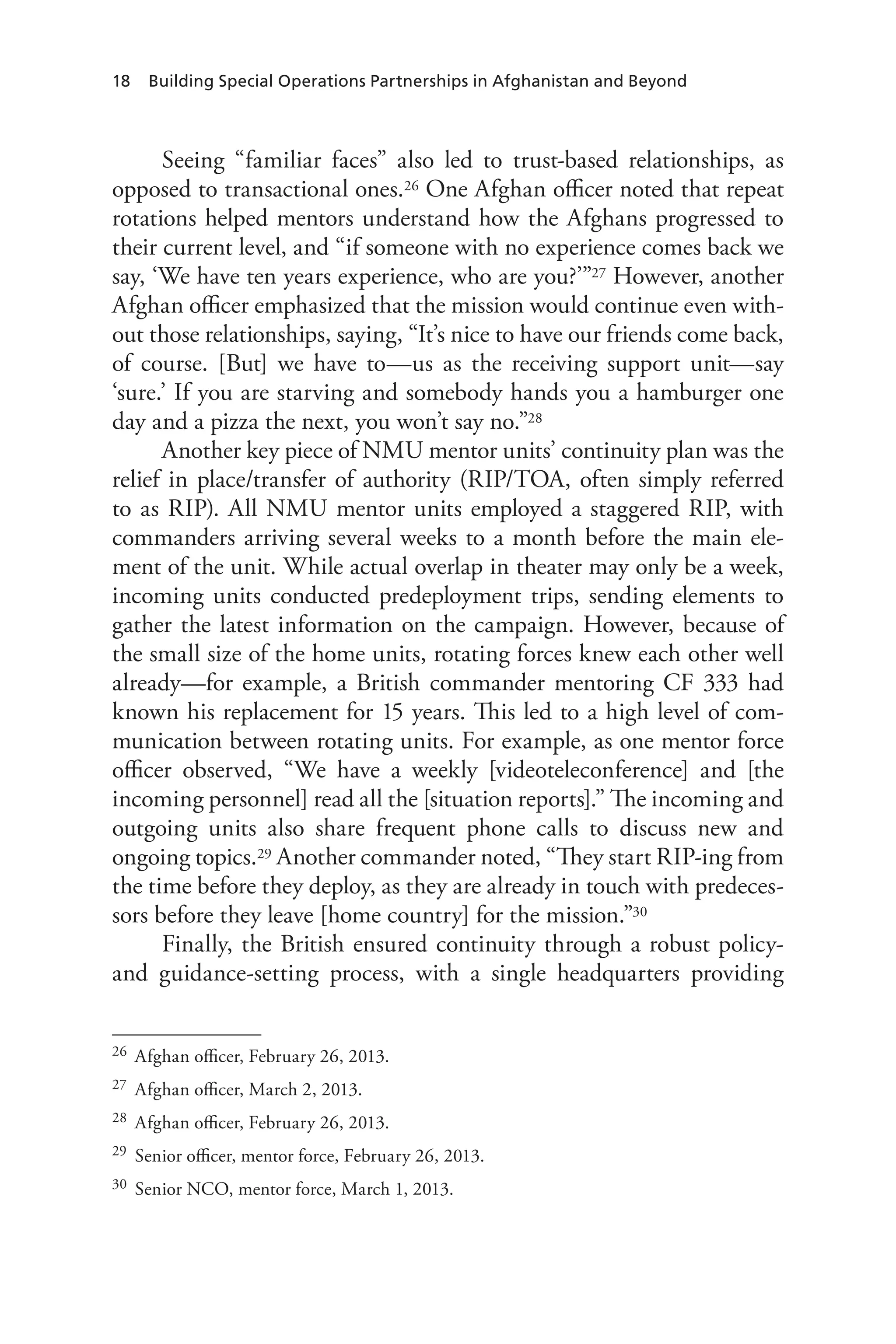 18 Building Special Operations Partnerships in Afghanistan and Beyond
Seeing “familiar faces” also led to trust-based relationships, as
opposed to transactional ones.26 One Afghan officer noted that repeat
rotations helped mentors understand how the Afghans progressed to
their current level, and “if someone with no experience comes back we
say, ‘We have ten years experience, who are you?’”27 However, another
Afghan officer emphasized that the mission would continue even with-
out those relationships, saying, “It’s nice to have our friends come back,
of course. [But] we have to—us as the receiving support unit—say
‘sure.’ If you are starving and somebody hands you a hamburger one
day and a pizza the next, you won’t say no.”28
Another key piece of NMU mentor units’ continuity plan was the
relief in place/transfer of authority (RIP/TOA, often simply referred
to as RIP). All NMU mentor units employed a staggered RIP, with
commanders arriving several weeks to a month before the main ele-
ment of the unit. While actual overlap in theater may only be a week,
incoming units conducted predeployment trips, sending elements to
gather the latest information on the campaign. However, because of
the small size of the home units, rotating forces knew each other well
already—for example, a British commander mentoring CF 333 had
known his replacement for 15 years. This led to a high level of com-
munication between rotating units. For example, as one mentor force
officer observed, “We have a weekly [videoteleconference] and [the
incoming personnel] read all the [situation reports].” The incoming and
outgoing units also share frequent phone calls to discuss new and
ongoing topics.29 Another commander noted, “They start RIP-ing from
the time before they deploy, as they are already in touch with predeces-
sors before they leave [home country] for the mission.”30
Finally, the British ensured continuity through a robust policy-
and guidance-setting process, with a single headquarters providing
26	 Afghan officer, February 26, 2013.
27	 Afghan officer, March 2, 2013.
28	 Afghan officer, February 26, 2013.
29	 Senior officer, mentor force, February 26, 2013.
30	 Senior NCO, mentor force, March 1, 2013.
 