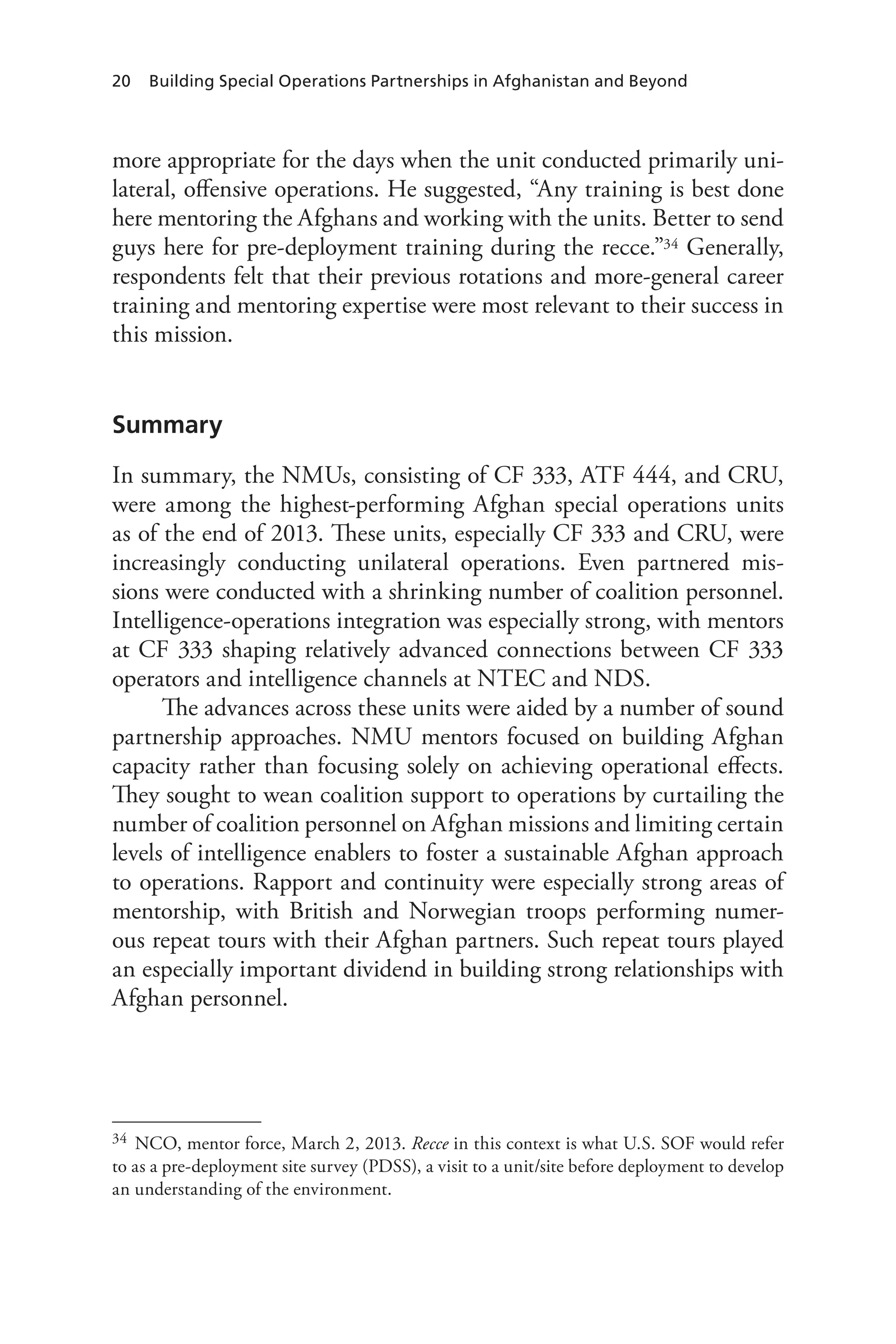 20 Building Special Operations Partnerships in Afghanistan and Beyond
more appropriate for the days when the unit conducted primarily uni-
lateral, offensive operations. He suggested, “Any training is best done
here mentoring the Afghans and working with the units. Better to send
guys here for pre-deployment training during the recce.”34 Generally,
respondents felt that their previous rotations and more-general career
training and mentoring expertise were most relevant to their success in
this mission.
Summary
In summary, the NMUs, consisting of CF 333, ATF 444, and CRU,
were among the highest-performing Afghan special operations units
as of the end of 2013. These units, especially CF 333 and CRU, were
increasingly conducting unilateral operations. Even partnered mis-
sions were conducted with a shrinking number of coalition personnel.
Intelligence-operations integration was especially strong, with mentors
at CF 333 shaping relatively advanced connections between CF 333
operators and intelligence channels at NTEC and NDS.
The advances across these units were aided by a number of sound
partnership approaches. NMU mentors focused on building Afghan
capacity rather than focusing solely on achieving operational effects.
They sought to wean coalition support to operations by curtailing the
number of coalition personnel on Afghan missions and limiting certain
levels of intelligence enablers to foster a sustainable Afghan approach
to operations. Rapport and continuity were especially strong areas of
mentorship, with British and Norwegian troops performing numer-
ous repeat tours with their Afghan partners. Such repeat tours played
an especially important dividend in building strong relationships with
Afghan personnel.
34	 NCO, mentor force, March 2, 2013. Recce in this context is what U.S. SOF would refer
to as a pre-deployment site survey (PDSS), a visit to a unit/site before deployment to develop
an understanding of the environment.
 