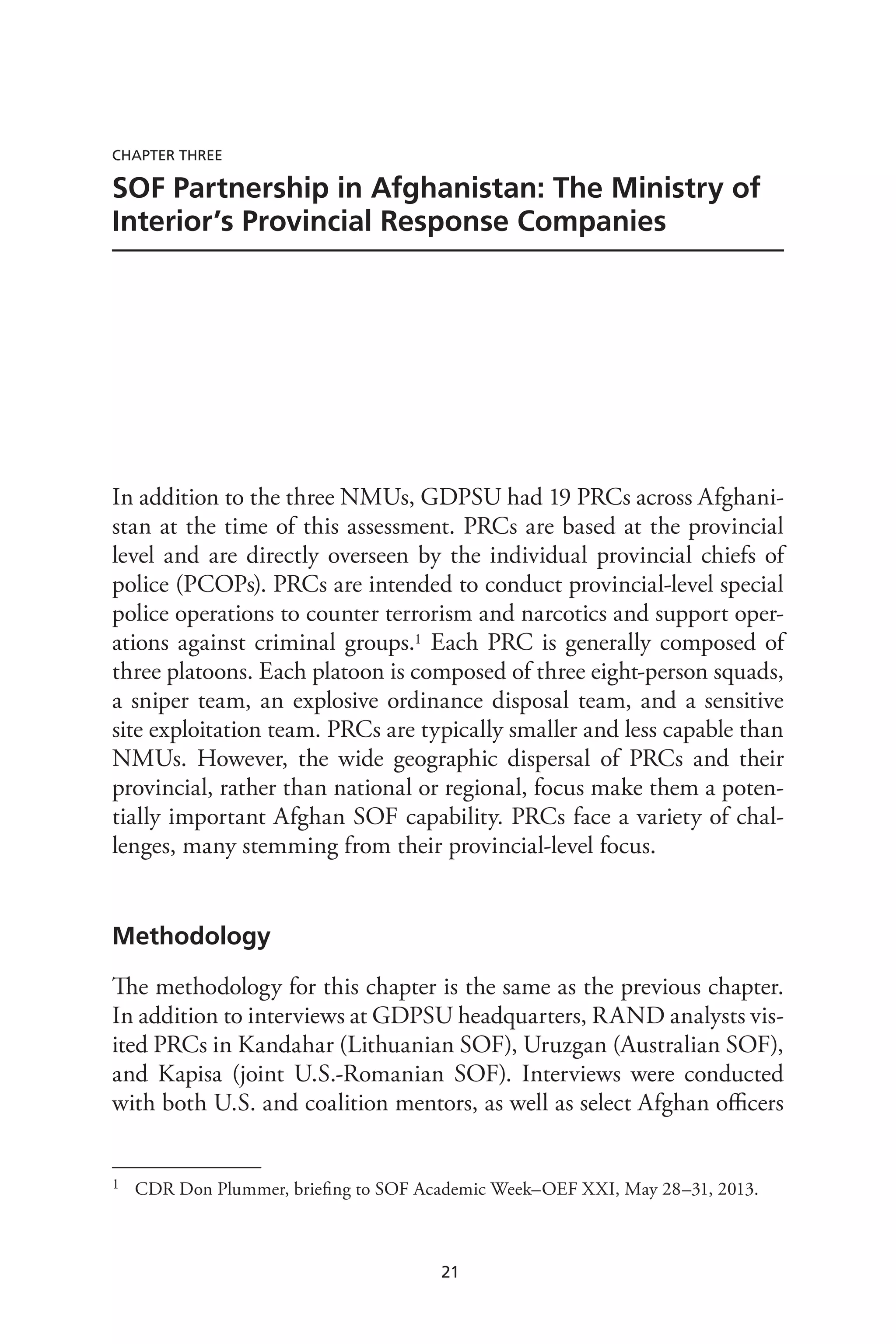 21
Chapter Three
SOF Partnership in Afghanistan: The Ministry of
Interior’s Provincial Response Companies
In addition to the three NMUs, GDPSU had 19 PRCs across Afghani-
stan at the time of this assessment. PRCs are based at the provincial
level and are directly overseen by the individual provincial chiefs of
police (PCOPs). PRCs are intended to conduct provincial-level special
police operations to counter terrorism and narcotics and support oper-
ations against criminal groups.1 Each PRC is generally composed of
three platoons. Each platoon is composed of three eight-person squads,
a sniper team, an explosive ordinance disposal team, and a sensitive
site exploitation team. PRCs are typically smaller and less capable than
NMUs. However, the wide geographic dispersal of PRCs and their
provincial, rather than national or regional, focus make them a poten-
tially important Afghan SOF capability. PRCs face a variety of chal-
lenges, many stemming from their provincial-level focus.
Methodology
The methodology for this chapter is the same as the previous chapter.
In addition to interviews at GDPSU headquarters, RAND analysts vis-
ited PRCs in Kandahar (Lithuanian SOF), Uruzgan (Australian SOF),
and Kapisa (joint U.S.-Romanian SOF). Interviews were conducted
with both U.S. and coalition mentors, as well as select Afghan officers
1	 CDR Don Plummer, briefing to SOF Academic Week–OEF XXI, May 28–31, 2013.
 