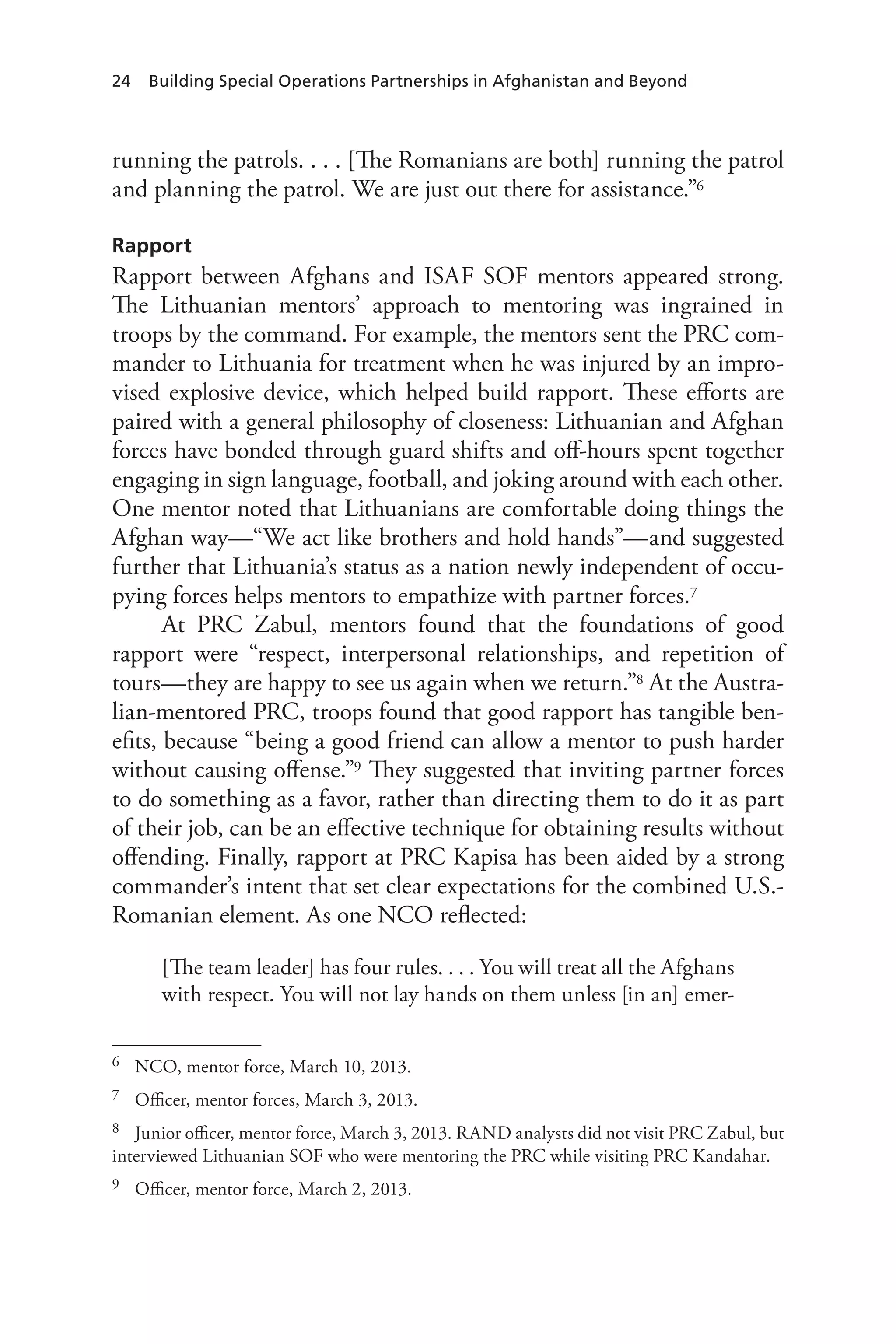 24 Building Special Operations Partnerships in Afghanistan and Beyond
running the patrols. . . . [The Romanians are both] running the patrol
and planning the patrol. We are just out there for assistance.”6
Rapport
Rapport between Afghans and ISAF SOF mentors appeared strong.
The Lithuanian mentors’ approach to mentoring was ingrained in
troops by the command. For example, the mentors sent the PRC com-
mander to Lithuania for treatment when he was injured by an impro-
vised explosive device, which helped build rapport. These efforts are
paired with a general philosophy of closeness: Lithuanian and Afghan
forces have bonded through guard shifts and off-hours spent together
engaging in sign language, football, and joking around with each other.
One mentor noted that Lithuanians are comfortable doing things the
Afghan way—“We act like brothers and hold hands”—and suggested
further that Lithuania’s status as a nation newly independent of occu-
pying forces helps mentors to empathize with partner forces.7
At PRC Zabul, mentors found that the foundations of good
rapport were “respect, interpersonal relationships, and repetition of
tours—they are happy to see us again when we return.”8 At the Austra-
lian-mentored PRC, troops found that good rapport has tangible ben-
efits, because “being a good friend can allow a mentor to push harder
without causing offense.”9 They suggested that inviting partner forces
to do something as a favor, rather than directing them to do it as part
of their job, can be an effective technique for obtaining results without
offending. Finally, rapport at PRC Kapisa has been aided by a strong
commander’s intent that set clear expectations for the combined U.S.-
Romanian element. As one NCO reflected:
[The team leader] has four rules. . . . You will treat all the Afghans
with respect. You will not lay hands on them unless [in an] emer-
6	 NCO, mentor force, March 10, 2013.
7	 Officer, mentor forces, March 3, 2013.
8	 Junior officer, mentor force, March 3, 2013. RAND analysts did not visit PRC Zabul, but
interviewed Lithuanian SOF who were mentoring the PRC while visiting PRC Kandahar.
9	 Officer, mentor force, March 2, 2013.
 