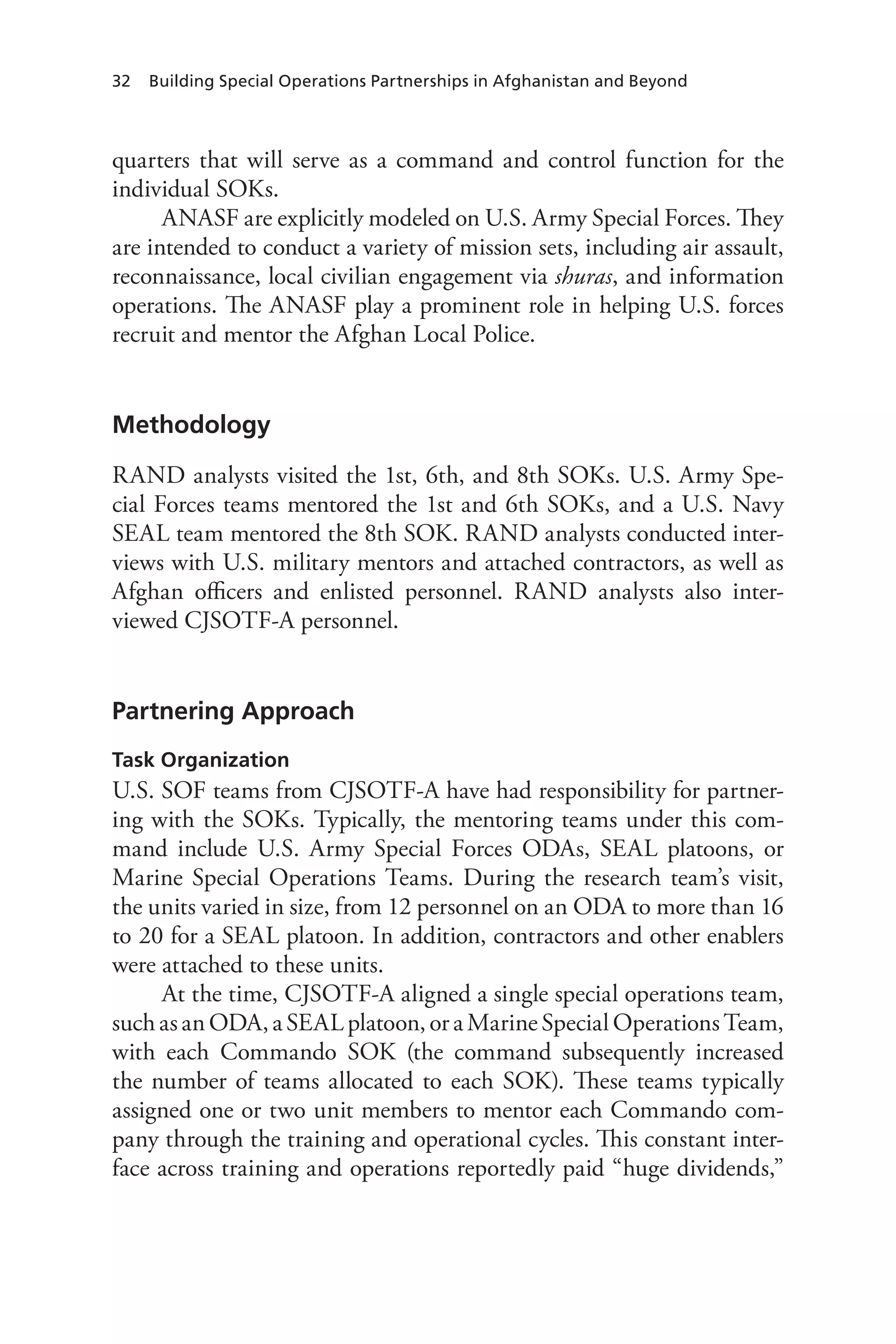 32 Building Special Operations Partnerships in Afghanistan and Beyond
quarters that will serve as a command and control function for the
individual SOKs.
ANASF are explicitly modeled on U.S. Army Special Forces. They
are intended to conduct a variety of mission sets, including air assault,
reconnaissance, local civilian engagement via shuras, and information
operations. The ANASF play a prominent role in helping U.S. forces
recruit and mentor the Afghan Local Police.
Methodology
RAND analysts visited the 1st, 6th, and 8th SOKs. U.S. Army Spe-
cial Forces teams mentored the 1st and 6th SOKs, and a U.S. Navy
SEAL team mentored the 8th SOK. RAND analysts conducted inter-
views with U.S. military mentors and attached contractors, as well as
Afghan officers and enlisted personnel. RAND analysts also inter-
viewed CJSOTF-A personnel.
Partnering Approach
Task Organization
U.S. SOF teams from CJSOTF-A have had responsibility for partner-
ing with the SOKs. Typically, the mentoring teams under this com-
mand include U.S. Army Special Forces ODAs, SEAL platoons, or
Marine Special Operations Teams. During the research team’s visit,
the units varied in size, from 12 personnel on an ODA to more than 16
to 20 for a SEAL platoon. In addition, contractors and other enablers
were attached to these units.
At the time, CJSOTF-A aligned a single special operations team,
such as an ODA, a SEAL platoon, or a Marine Special Operations Team,
with each Commando SOK (the command subsequently increased
the number of teams allocated to each SOK). These teams typically
assigned one or two unit members to mentor each Commando com-
pany through the training and operational cycles. This constant inter-
face across training and operations reportedly paid “huge dividends,”
 
