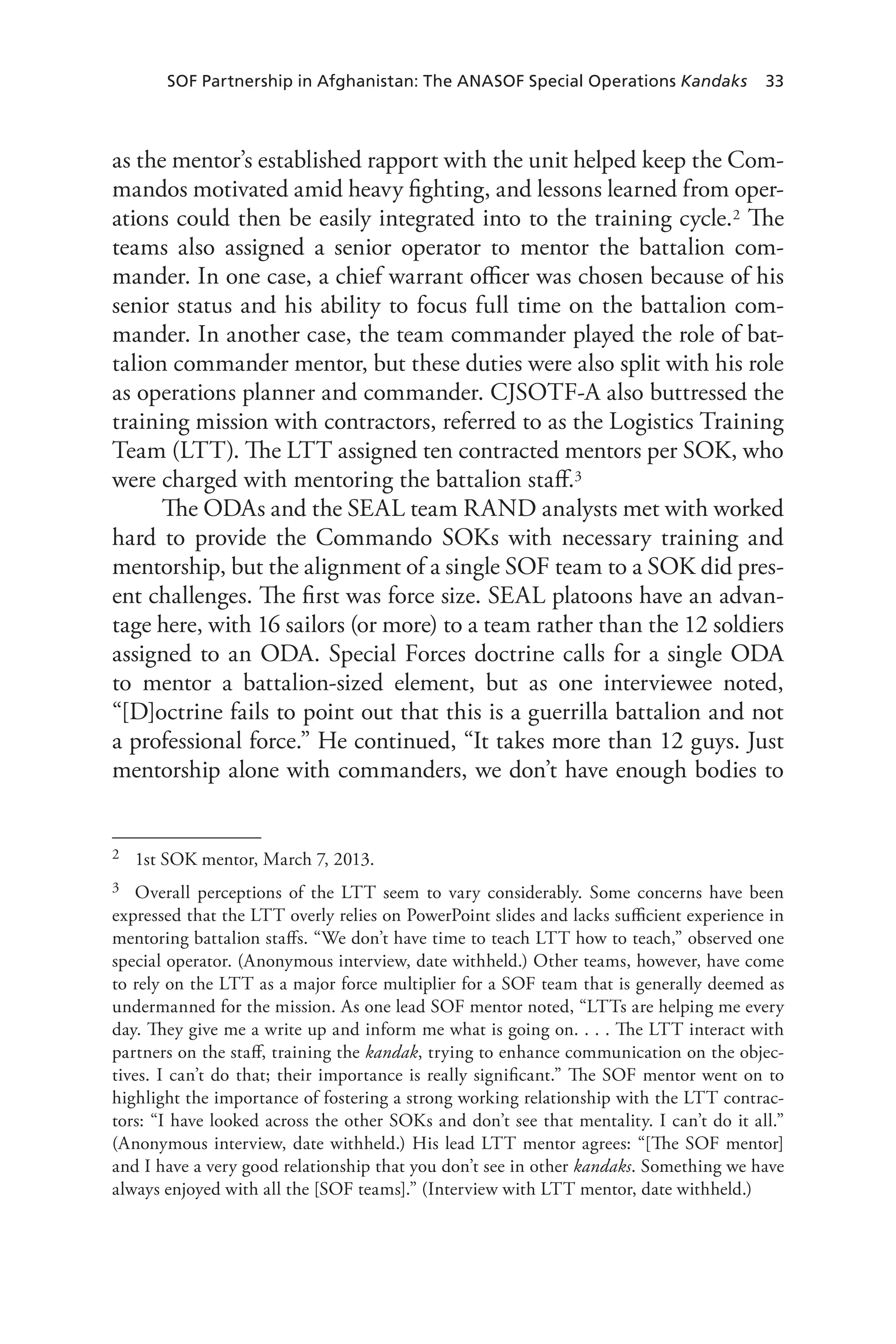 SOF Partnership in Afghanistan: The ANASOF Special Operations Kandaks 33
as the mentor’s established rapport with the unit helped keep the Com-
mandos motivated amid heavy fighting, and lessons learned from oper-
ations could then be easily integrated into to the training cycle.2 The
teams also assigned a senior operator to mentor the battalion com-
mander. In one case, a chief warrant officer was chosen because of his
senior status and his ability to focus full time on the battalion com-
mander. In another case, the team commander played the role of bat-
talion commander mentor, but these duties were also split with his role
as operations planner and commander. CJSOTF-A also buttressed the
training mission with contractors, referred to as the Logistics Training
Team (LTT). The LTT assigned ten contracted mentors per SOK, who
were charged with mentoring the battalion staff.3
The ODAs and the SEAL team RAND analysts met with worked
hard to provide the Commando SOKs with necessary training and
mentorship, but the alignment of a single SOF team to a SOK did pres-
ent challenges. The first was force size. SEAL platoons have an advan-
tage here, with 16 sailors (or more) to a team rather than the 12 soldiers
assigned to an ODA. Special Forces doctrine calls for a single ODA
to mentor a battalion-sized element, but as one interviewee noted,
“[D]octrine fails to point out that this is a guerrilla battalion and not
a professional force.” He continued, “It takes more than 12 guys. Just
mentorship alone with commanders, we don’t have enough bodies to
2	 1st SOK mentor, March 7, 2013.
3	 Overall perceptions of the LTT seem to vary considerably. Some concerns have been
expressed that the LTT overly relies on PowerPoint slides and lacks sufficient experience in
mentoring battalion staffs. “We don’t have time to teach LTT how to teach,” observed one
special operator. (Anonymous interview, date withheld.) Other teams, however, have come
to rely on the LTT as a major force multiplier for a SOF team that is generally deemed as
undermanned for the mission. As one lead SOF mentor noted, “LTTs are helping me every
day. They give me a write up and inform me what is going on. . . . The LTT interact with
partners on the staff, training the kandak, trying to enhance communication on the objec-
tives. I can’t do that; their importance is really significant.” The SOF mentor went on to
highlight the importance of fostering a strong working relationship with the LTT contrac-
tors: “I have looked across the other SOKs and don’t see that mentality. I can’t do it all.”
(Anonymous interview, date withheld.) His lead LTT mentor agrees: “[The SOF mentor]
and I have a very good relationship that you don’t see in other kandaks. Something we have
always enjoyed with all the [SOF teams].” (Interview with LTT mentor, date withheld.)
 