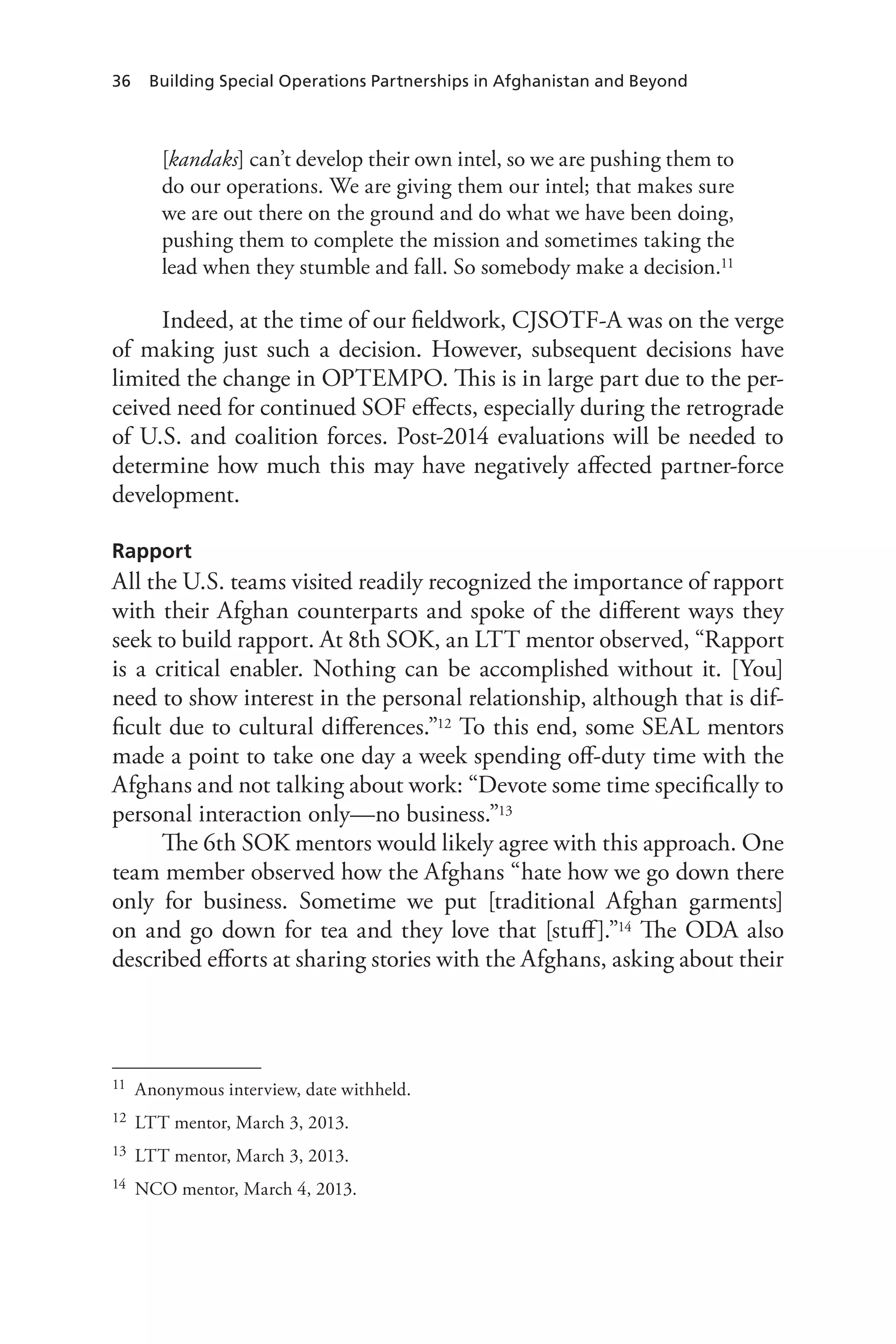 36 Building Special Operations Partnerships in Afghanistan and Beyond
[kandaks] can’t develop their own intel, so we are pushing them to
do our operations. We are giving them our intel; that makes sure
we are out there on the ground and do what we have been doing,
pushing them to complete the mission and sometimes taking the
lead when they stumble and fall. So somebody make a decision.11
Indeed, at the time of our fieldwork, CJSOTF-A was on the verge
of making just such a decision. However, subsequent decisions have
limited the change in OPTEMPO. This is in large part due to the per-
ceived need for continued SOF effects, especially during the retrograde
of U.S. and coalition forces. Post-2014 evaluations will be needed to
determine how much this may have negatively affected partner-force
development.
Rapport
All the U.S. teams visited readily recognized the importance of rapport
with their Afghan counterparts and spoke of the different ways they
seek to build rapport. At 8th SOK, an LTT mentor observed, “Rapport
is a critical enabler. Nothing can be accomplished without it. [You]
need to show interest in the personal relationship, although that is dif-
ficult due to cultural differences.”12 To this end, some SEAL mentors
made a point to take one day a week spending off-duty time with the
Afghans and not talking about work: “Devote some time specifically to
personal interaction only—no business.”13
The 6th SOK mentors would likely agree with this approach. One
team member observed how the Afghans “hate how we go down there
only for business. Sometime we put [traditional Afghan garments]
on and go down for tea and they love that [stuff].”14 The ODA also
described efforts at sharing stories with the Afghans, asking about their
11	 Anonymous interview, date withheld.
12	 LTT mentor, March 3, 2013.
13	 LTT mentor, March 3, 2013.
14	 NCO mentor, March 4, 2013.
 