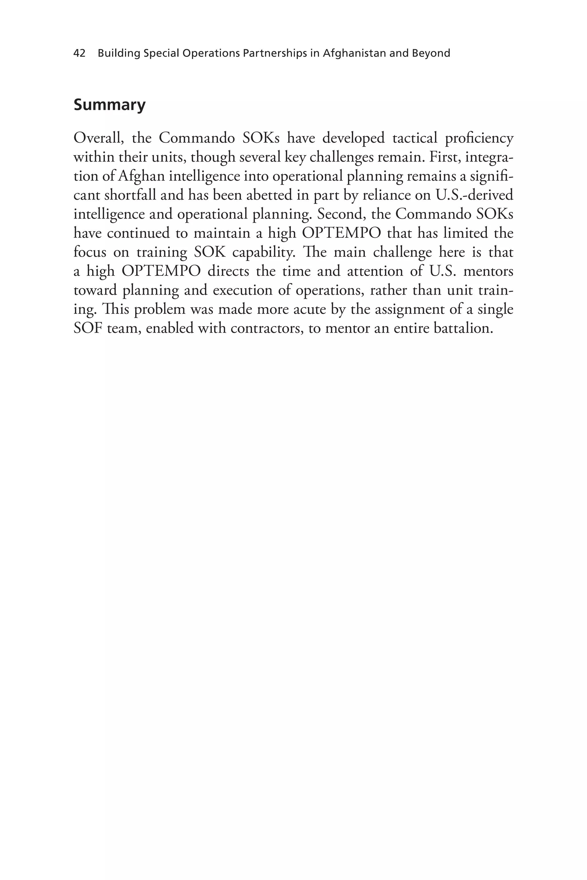 42 Building Special Operations Partnerships in Afghanistan and Beyond
Summary
Overall, the Commando SOKs have developed tactical proficiency
within their units, though several key challenges remain. First, integra-
tion of Afghan intelligence into operational planning remains a signifi-
cant shortfall and has been abetted in part by reliance on U.S.-derived
intelligence and operational planning. Second, the Commando SOKs
have continued to maintain a high OPTEMPO that has limited the
focus on training SOK capability. The main challenge here is that
a high OPTEMPO directs the time and attention of U.S. mentors
toward planning and execution of operations, rather than unit train-
ing. This problem was made more acute by the assignment of a single
SOF team, enabled with contractors, to mentor an entire battalion.
 