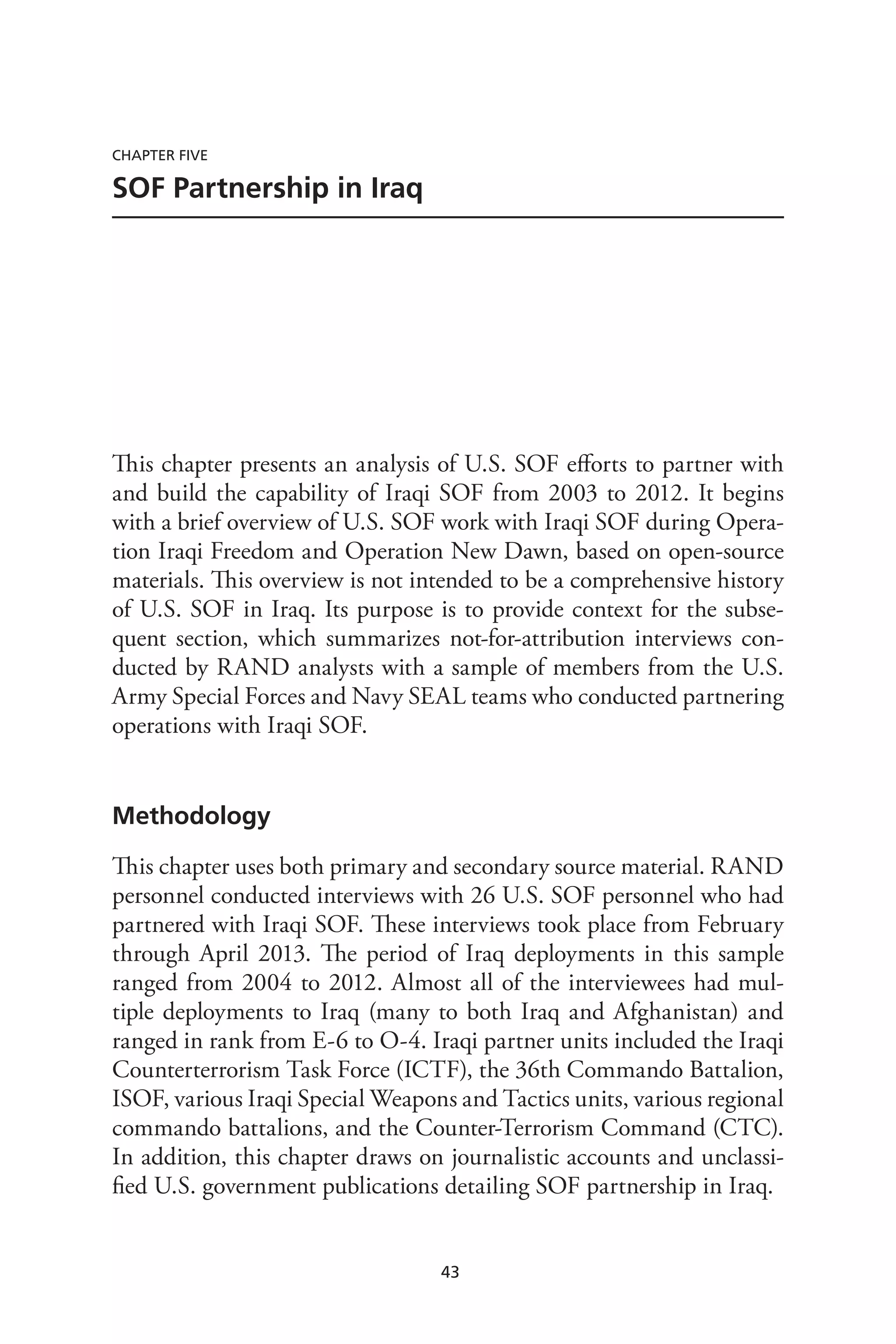 43
Chapter Five
SOF Partnership in Iraq
This chapter presents an analysis of U.S. SOF efforts to partner with
and build the capability of Iraqi SOF from 2003 to 2012. It begins
with a brief overview of U.S. SOF work with Iraqi SOF during Opera-
tion Iraqi Freedom and Operation New Dawn, based on open-source
materials. This overview is not intended to be a comprehensive history
of U.S. SOF in Iraq. Its purpose is to provide context for the subse-
quent section, which summarizes not-for-attribution interviews con-
ducted by RAND analysts with a sample of members from the U.S.
Army Special Forces and Navy SEAL teams who conducted partnering
operations with Iraqi SOF.
Methodology
This chapter uses both primary and secondary source material. RAND
personnel conducted interviews with 26 U.S. SOF personnel who had
partnered with Iraqi SOF. These interviews took place from February
through April 2013. The period of Iraq deployments in this sample
ranged from 2004 to 2012. Almost all of the interviewees had mul-
tiple deployments to Iraq (many to both Iraq and Afghanistan) and
ranged in rank from E-6 to O-4. Iraqi partner units included the Iraqi
Counterterrorism Task Force (ICTF), the 36th Commando Battalion,
ISOF, various Iraqi Special Weapons and Tactics units, various regional
commando battalions, and the Counter-Terrorism Command (CTC).
In addition, this chapter draws on journalistic accounts and unclassi-
fied U.S. government publications detailing SOF partnership in Iraq.
 