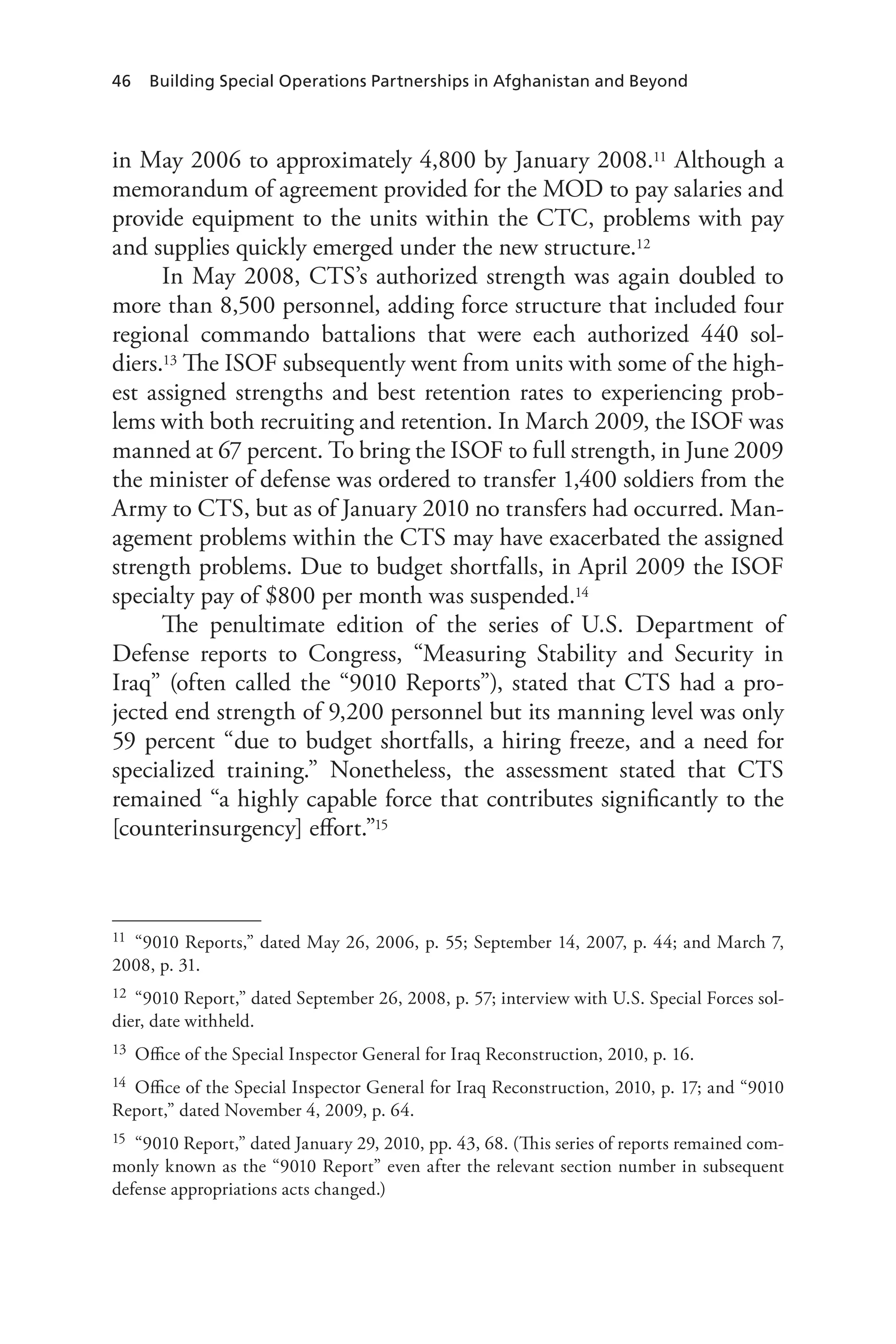 46 Building Special Operations Partnerships in Afghanistan and Beyond
in May 2006 to approximately 4,800 by January 2008.11 Although a
memorandum of agreement provided for the MOD to pay salaries and
provide equipment to the units within the CTC, problems with pay
and supplies quickly emerged under the new structure.12
In May 2008, CTS’s authorized strength was again doubled to
more than 8,500 personnel, adding force structure that included four
regional commando battalions that were each authorized 440 sol-
diers.13 The ISOF subsequently went from units with some of the high-
est assigned strengths and best retention rates to experiencing prob-
lems with both recruiting and retention. In March 2009, the ISOF was
manned at 67 percent. To bring the ISOF to full strength, in June 2009
the minister of defense was ordered to transfer 1,400 soldiers from the
Army to CTS, but as of January 2010 no transfers had occurred. Man-
agement problems within the CTS may have exacerbated the assigned
strength problems. Due to budget shortfalls, in April 2009 the ISOF
specialty pay of $800 per month was suspended.14
The penultimate edition of the series of U.S. Department of
Defense reports to Congress, “Measuring Stability and Security in
Iraq” (often called the “9010 Reports”), stated that CTS had a pro-
jected end strength of 9,200 personnel but its manning level was only
59 percent “due to budget shortfalls, a hiring freeze, and a need for
specialized training.” Nonetheless, the assessment stated that CTS
remained “a highly capable force that contributes significantly to the
[counterinsurgency] effort.”15
11	 “9010 Reports,” dated May 26, 2006, p. 55; September 14, 2007, p. 44; and March 7,
2008, p. 31.
12	 “9010 Report,” dated September 26, 2008, p. 57; interview with U.S. Special Forces sol-
dier, date withheld.
13	 Office of the Special Inspector General for Iraq Reconstruction, 2010, p. 16.
14	 Office of the Special Inspector General for Iraq Reconstruction, 2010, p. 17; and “9010
Report,” dated November 4, 2009, p. 64.
15	 “9010 Report,” dated January 29, 2010, pp. 43, 68. (This series of reports remained com-
monly known as the “9010 Report” even after the relevant section number in subsequent
defense appropriations acts changed.)
 