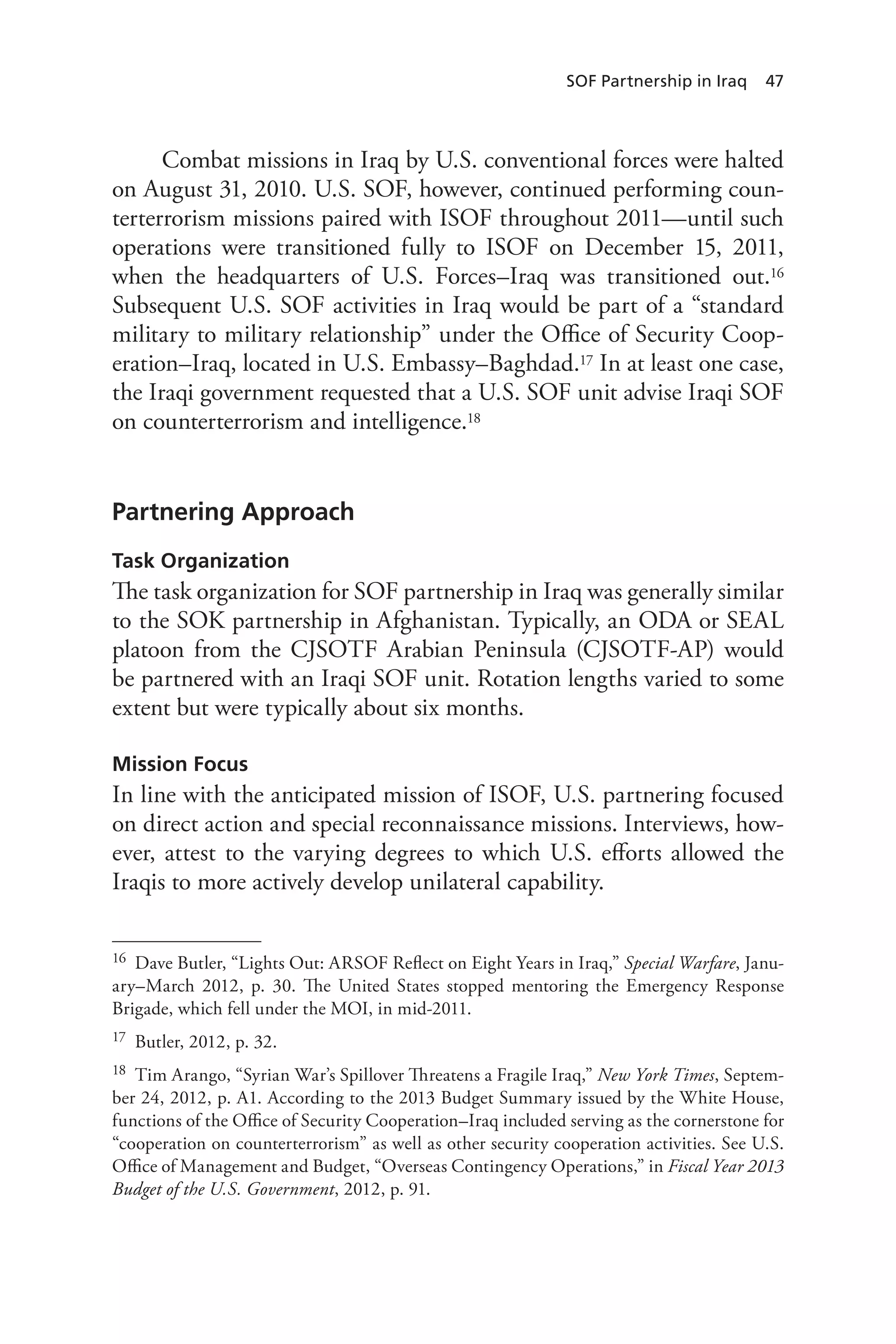 SOF Partnership in Iraq 47
Combat missions in Iraq by U.S. conventional forces were halted
on August 31, 2010. U.S. SOF, however, continued performing coun-
terterrorism missions paired with ISOF throughout 2011—until such
operations were transitioned fully to ISOF on December 15, 2011,
when the headquarters of U.S. Forces–Iraq was transitioned out.16
Subsequent U.S. SOF activities in Iraq would be part of a “standard
military to military relationship” under the Office of Security Coop-
eration–Iraq, located in U.S. Embassy–Baghdad.17 In at least one case,
the Iraqi government requested that a U.S. SOF unit advise Iraqi SOF
on counterterrorism and intelligence.18
Partnering Approach
Task Organization
The task organization for SOF partnership in Iraq was generally similar
to the SOK partnership in Afghanistan. Typically, an ODA or SEAL
platoon from the CJSOTF Arabian Peninsula (CJSOTF-AP) would
be partnered with an Iraqi SOF unit. Rotation lengths varied to some
extent but were typically about six months.
Mission Focus
In line with the anticipated mission of ISOF, U.S. partnering focused
on direct action and special reconnaissance missions. Interviews, how-
ever, attest to the varying degrees to which U.S. efforts allowed the
Iraqis to more actively develop unilateral capability.
16	 Dave Butler, “Lights Out: ARSOF Reflect on Eight Years in Iraq,” Special Warfare, Janu-
ary–March 2012, p. 30. The United States stopped mentoring the Emergency Response
Brigade, which fell under the MOI, in mid-2011.
17	 Butler, 2012, p. 32.
18	 Tim Arango, “Syrian War’s Spillover Threatens a Fragile Iraq,” New York Times, Septem-
ber 24, 2012, p. A1. According to the 2013 Budget Summary issued by the White House,
functions of the Office of Security Cooperation–Iraq included serving as the cornerstone for
“cooperation on counterterrorism” as well as other security cooperation activities. See U.S.
Office of Management and Budget, “Overseas Contingency Operations,” in Fiscal Year 2013
Budget of the U.S. Government, 2012, p. 91.
 