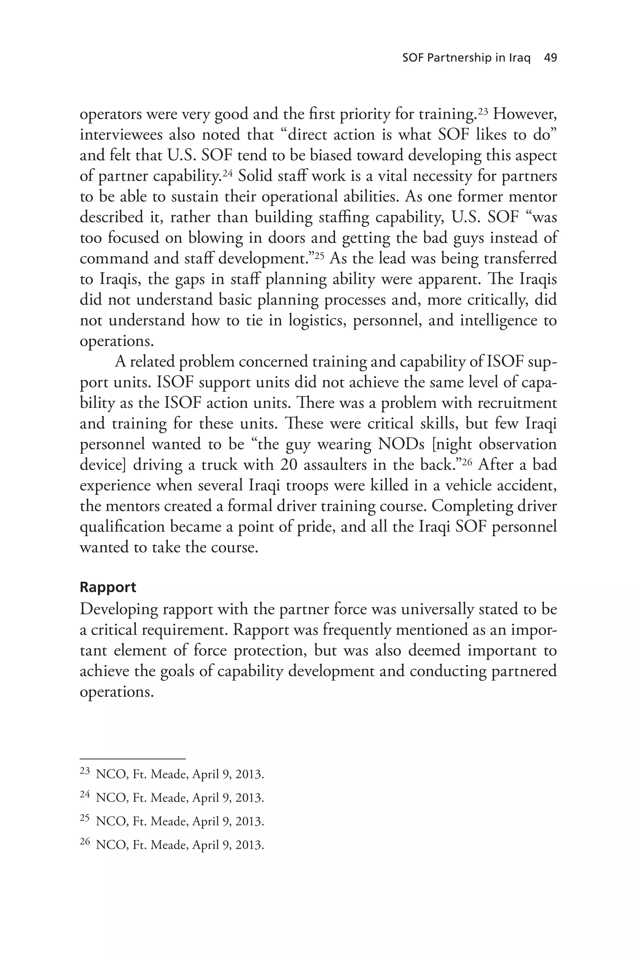 SOF Partnership in Iraq 49
operators were very good and the first priority for training.23 However,
interviewees also noted that “direct action is what SOF likes to do”
and felt that U.S. SOF tend to be biased toward developing this aspect
of partner capability.24 Solid staff work is a vital necessity for partners
to be able to sustain their operational abilities. As one former mentor
described it, rather than building staffing capability, U.S. SOF “was
too focused on blowing in doors and getting the bad guys instead of
command and staff development.”25 As the lead was being transferred
to Iraqis, the gaps in staff planning ability were apparent. The Iraqis
did not understand basic planning processes and, more critically, did
not understand how to tie in logistics, personnel, and intelligence to
operations.
A related problem concerned training and capability of ISOF sup-
port units. ISOF support units did not achieve the same level of capa-
bility as the ISOF action units. There was a problem with recruitment
and training for these units. These were critical skills, but few Iraqi
personnel wanted to be “the guy wearing NODs [night observation
device] driving a truck with 20 assaulters in the back.”26 After a bad
experience when several Iraqi troops were killed in a vehicle accident,
the mentors created a formal driver training course. Completing driver
qualification became a point of pride, and all the Iraqi SOF personnel
wanted to take the course.
Rapport
Developing rapport with the partner force was universally stated to be
a critical requirement. Rapport was frequently mentioned as an impor-
tant element of force protection, but was also deemed important to
achieve the goals of capability development and conducting partnered
operations.
23	 NCO, Ft. Meade, April 9, 2013.
24	 NCO, Ft. Meade, April 9, 2013.
25	 NCO, Ft. Meade, April 9, 2013.
26	 NCO, Ft. Meade, April 9, 2013.
 