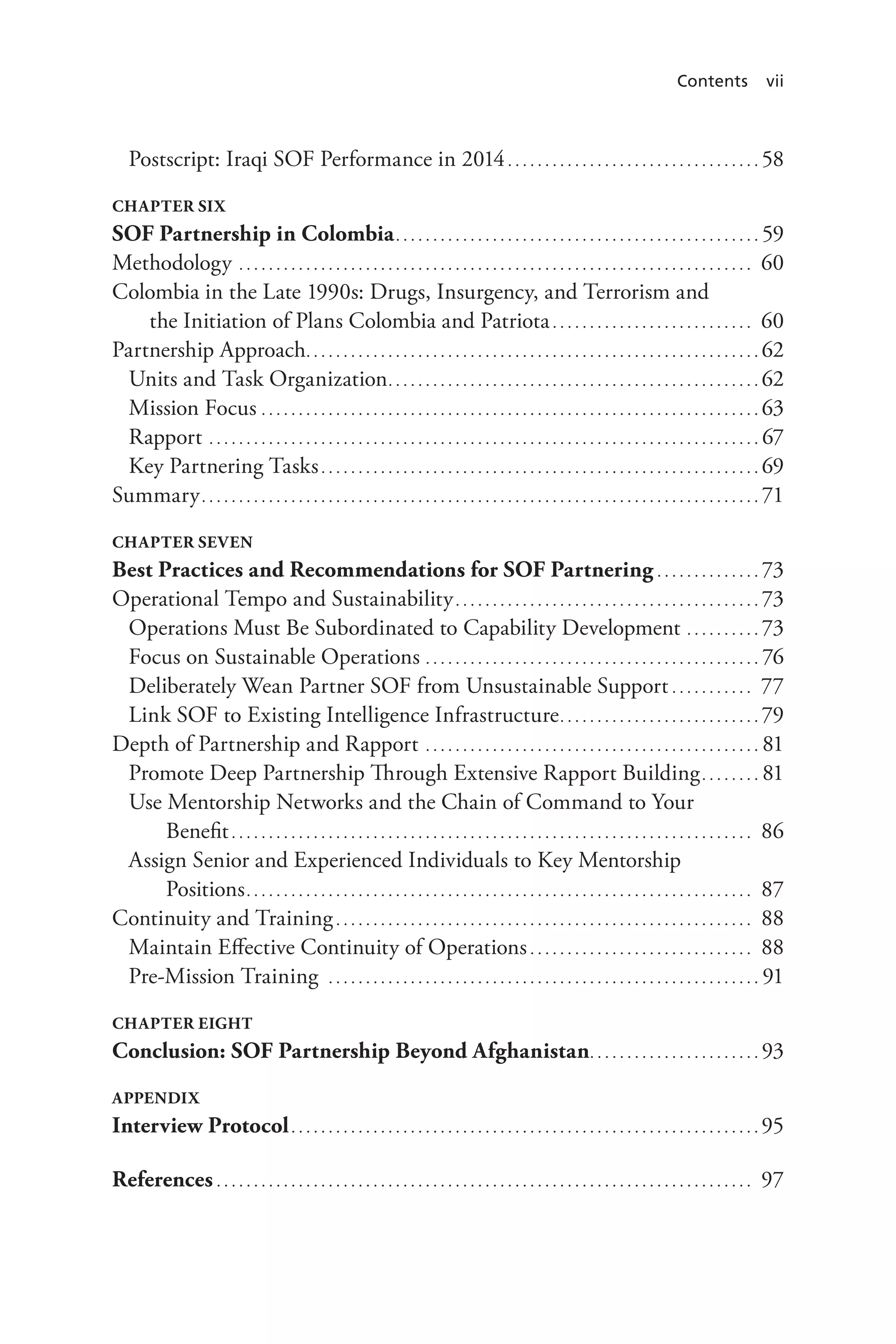 Contents vii
Postscript: Iraqi SOF Performance in 2014. . . . . . . . . . . . . . . . . . . . . . . . . . . . . . . . . . . 58
Chapter Six
SOF Partnership in Colombia.. . . . . . . . . . . . . . . . . . . . . . . . . . . . . . . . . . . . . . . . . . . . . . . . . 59
Methodology. . . . . . . . . . . . . . . . . . . . . . . . . . . . . . . . . . . . . . . . . . . . . . . . . . . . . . . . . . . . . . . . . . . . . . 60
Colombia in the Late 1990s: Drugs, Insurgency, and Terrorism and
the Initiation of Plans Colombia and Patriota. . . . . . . . . . . . . . . . . . . . . . . . . . . . 60
Partnership Approach.. . . . . . . . . . . . . . . . . . . . . . . . . . . . . . . . . . . . . . . . . . . . . . . . . . . . . . . . . . . . . 62
Units and Task Organization.. . . . . . . . . . . . . . . . . . . . . . . . . . . . . . . . . . . . . . . . . . . . . . . . . . 62
Mission Focus. . . . . . . . . . . . . . . . . . . . . . . . . . . . . . . . . . . . . . . . . . . . . . . . . . . . . . . . . . . . . . . . . . . . 63
Rapport. . . . . . . . . . . . . . . . . . . . . . . . . . . . . . . . . . . . . . . . . . . . . . . . . . . . . . . . . . . . . . . . . . . . . . . . . . . 67
Key Partnering Tasks. . . . . . . . . . . . . . . . . . . . . . . . . . . . . . . . . . . . . . . . . . . . . . . . . . . . . . . . . . . . 69
Summary.. . . . . . . . . . . . . . . . . . . . . . . . . . . . . . . . . . . . . . . . . . . . . . . . . . . . . . . . . . . . . . . . . . . . . . . . . . . 71
Chapter Seven
Best Practices and Recommendations for SOF Partnering. . . . . . . . . . . . . . . 73
Operational Tempo and Sustainability.. . . . . . . . . . . . . . . . . . . . . . . . . . . . . . . . . . . . . . . . . 73
Operations Must Be Subordinated to Capability Development. . . . . . . . . . . 73
Focus on Sustainable Operations. . . . . . . . . . . . . . . . . . . . . . . . . . . . . . . . . . . . . . . . . . . . . . 76
Deliberately Wean Partner SOF from Unsustainable Support. . . . . . . . . . . . 77
Link SOF to Existing Intelligence Infrastructure.. . . . . . . . . . . . . . . . . . . . . . . . . . . 79
Depth of Partnership and Rapport. . . . . . . . . . . . . . . . . . . . . . . . . . . . . . . . . . . . . . . . . . . . . . 81
Promote Deep Partnership Through Extensive Rapport Building.. . . . . . . . 81
Use Mentorship Networks and the Chain of Command to Your
Benefit. . . . . . . . . . . . . . . . . . . . . . . . . . . . . . . . . . . . . . . . . . . . . . . . . . . . . . . . . . . . . . . . . . . . . . . 86
Assign Senior and Experienced Individuals to Key Mentorship
Positions.. . . . . . . . . . . . . . . . . . . . . . . . . . . . . . . . . . . . . . . . . . . . . . . . . . . . . . . . . . . . . . . . . . . . 87
Continuity and Training. . . . . . . . . . . . . . . . . . . . . . . . . . . . . . . . . . . . . . . . . . . . . . . . . . . . . . . . . 88
Maintain Effective Continuity of Operations. . . . . . . . . . . . . . . . . . . . . . . . . . . . . . . 88
Pre-Mission Training . . . . . . . . . . . . . . . . . . . . . . . . . . . . . . . . . . . . . . . . . . . . . . . . . . . . . . . . . . . 91
Chapter Eight
Conclusion: SOF Partnership Beyond Afghanistan.. . . . . . . . . . . . . . . . . . . . . . . 93
Appendix
Interview Protocol.. . . . . . . . . . . . . . . . . . . . . . . . . . . . . . . . . . . . . . . . . . . . . . . . . . . . . . . . . . . . . . . 95
References. . . . . . . . . . . . . . . . . . . . . . . . . . . . . . . . . . . . . . . . . . . . . . . . . . . . . . . . . . . . . . . . . . . . . . . . . 97
 