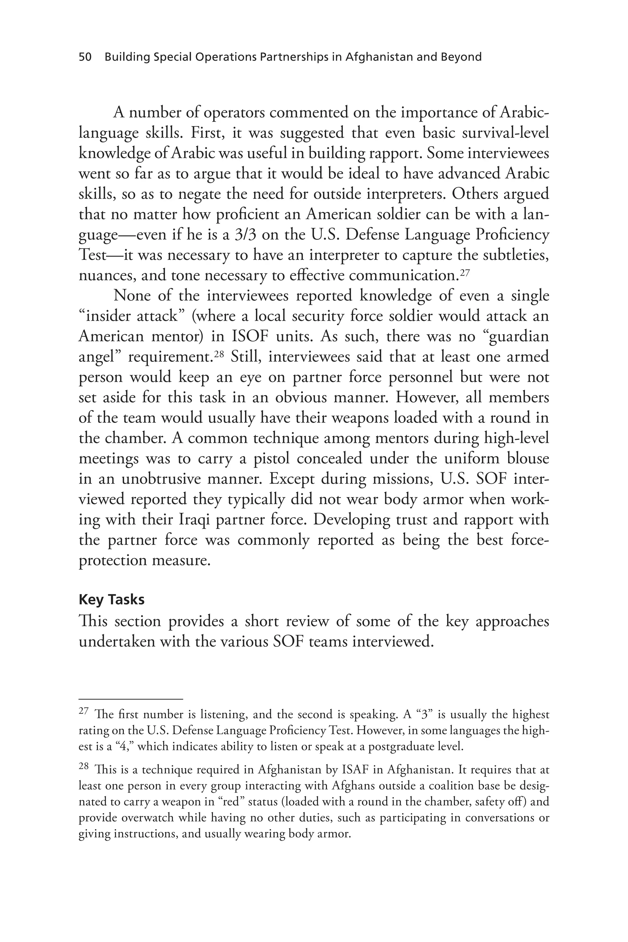 50 Building Special Operations Partnerships in Afghanistan and Beyond
A number of operators commented on the importance of Arabic-
language skills. First, it was suggested that even basic survival-level
knowledge of Arabic was useful in building rapport. Some interviewees
went so far as to argue that it would be ideal to have advanced Arabic
skills, so as to negate the need for outside interpreters. Others argued
that no matter how proficient an American soldier can be with a lan-
guage—even if he is a 3/3 on the U.S. Defense Language Proficiency
Test—it was necessary to have an interpreter to capture the subtleties,
nuances, and tone necessary to effective communication.27
None of the interviewees reported knowledge of even a single
“insider attack” (where a local security force soldier would attack an
American mentor) in ISOF units. As such, there was no “guardian
angel” requirement.28 Still, interviewees said that at least one armed
person would keep an eye on partner force personnel but were not
set aside for this task in an obvious manner. However, all members
of the team would usually have their weapons loaded with a round in
the chamber. A common technique among mentors during high-level
meetings was to carry a pistol concealed under the uniform blouse
in an unobtrusive manner. Except during missions, U.S. SOF inter-
viewed reported they typically did not wear body armor when work-
ing with their Iraqi partner force. Developing trust and rapport with
the partner force was commonly reported as being the best force-
protection measure.
Key Tasks
This section provides a short review of some of the key approaches
undertaken with the various SOF teams interviewed.
27	 The first number is listening, and the second is speaking. A “3” is usually the highest
rating on the U.S. Defense Language Proficiency Test. However, in some languages the high-
est is a “4,” which indicates ability to listen or speak at a postgraduate level.
28	 This is a technique required in Afghanistan by ISAF in Afghanistan. It requires that at
least one person in every group interacting with Afghans outside a coalition base be desig-
nated to carry a weapon in “red” status (loaded with a round in the chamber, safety off) and
provide overwatch while having no other duties, such as participating in conversations or
giving instructions, and usually wearing body armor.
 