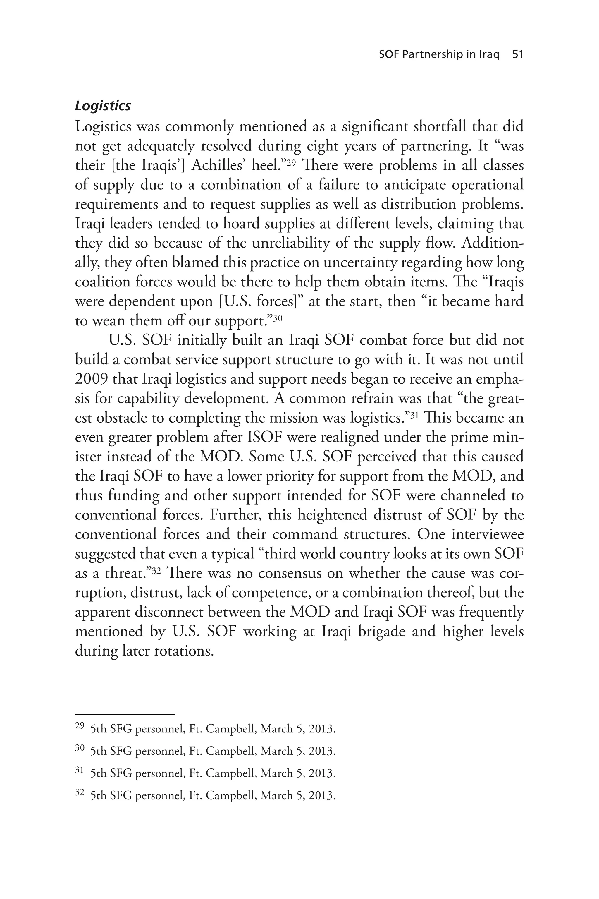 SOF Partnership in Iraq 51
Logistics
Logistics was commonly mentioned as a significant shortfall that did
not get adequately resolved during eight years of partnering. It “was
their [the Iraqis’] Achilles’ heel.”29 There were problems in all classes
of supply due to a combination of a failure to anticipate operational
requirements and to request supplies as well as distribution problems.
Iraqi leaders tended to hoard supplies at different levels, claiming that
they did so because of the unreliability of the supply flow. Addition-
ally, they often blamed this practice on uncertainty regarding how long
coalition forces would be there to help them obtain items. The “Iraqis
were dependent upon [U.S. forces]” at the start, then “it became hard
to wean them off our support.”30
U.S. SOF initially built an Iraqi SOF combat force but did not
build a combat service support structure to go with it. It was not until
2009 that Iraqi logistics and support needs began to receive an empha-
sis for capability development. A common refrain was that “the great-
est obstacle to completing the mission was logistics.”31 This became an
even greater problem after ISOF were realigned under the prime min-
ister instead of the MOD. Some U.S. SOF perceived that this caused
the Iraqi SOF to have a lower priority for support from the MOD, and
thus funding and other support intended for SOF were channeled to
conventional forces. Further, this heightened distrust of SOF by the
conventional forces and their command structures. One interviewee
suggested that even a typical “third world country looks at its own SOF
as a threat.”32 There was no consensus on whether the cause was cor-
ruption, distrust, lack of competence, or a combination thereof, but the
apparent disconnect between the MOD and Iraqi SOF was frequently
mentioned by U.S. SOF working at Iraqi brigade and higher levels
during later rotations.
29	 5th SFG personnel, Ft. Campbell, March 5, 2013.
30	 5th SFG personnel, Ft. Campbell, March 5, 2013.
31	 5th SFG personnel, Ft. Campbell, March 5, 2013.
32	 5th SFG personnel, Ft. Campbell, March 5, 2013.
 