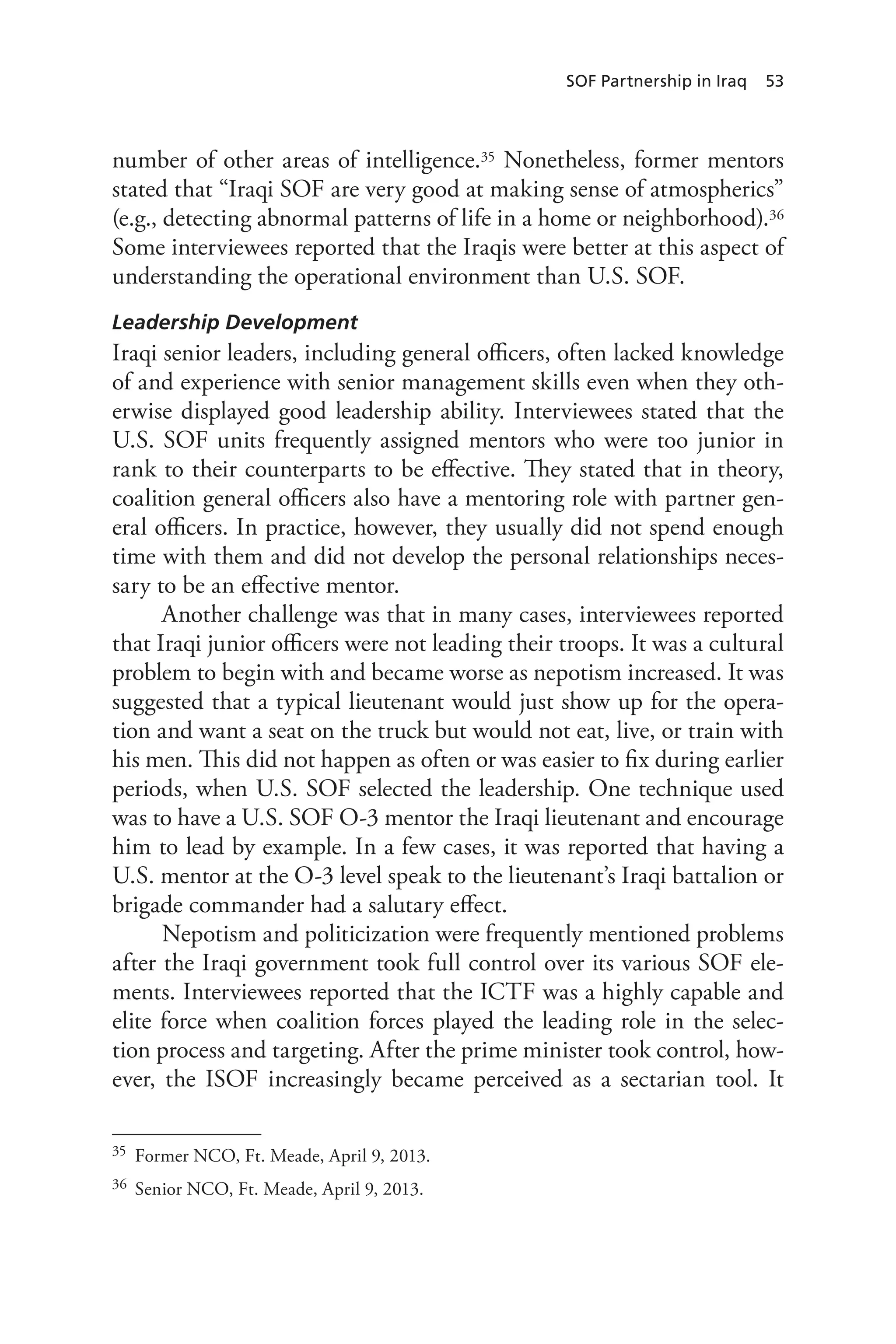 SOF Partnership in Iraq 53
number of other areas of intelligence.35 Nonetheless, former mentors
stated that “Iraqi SOF are very good at making sense of atmospherics”
(e.g., detecting abnormal patterns of life in a home or neighborhood).36
Some interviewees reported that the Iraqis were better at this aspect of
understanding the operational environment than U.S. SOF.
Leadership Development
Iraqi senior leaders, including general officers, often lacked knowledge
of and experience with senior management skills even when they oth-
erwise displayed good leadership ability. Interviewees stated that the
U.S. SOF units frequently assigned mentors who were too junior in
rank to their counterparts to be effective. They stated that in theory,
coalition general officers also have a mentoring role with partner gen-
eral officers. In practice, however, they usually did not spend enough
time with them and did not develop the personal relationships neces-
sary to be an effective mentor.
Another challenge was that in many cases, interviewees reported
that Iraqi junior officers were not leading their troops. It was a cultural
problem to begin with and became worse as nepotism increased. It was
suggested that a typical lieutenant would just show up for the opera-
tion and want a seat on the truck but would not eat, live, or train with
his men. This did not happen as often or was easier to fix during earlier
periods, when U.S. SOF selected the leadership. One technique used
was to have a U.S. SOF O-3 mentor the Iraqi lieutenant and encourage
him to lead by example. In a few cases, it was reported that having a
U.S. mentor at the O-3 level speak to the lieutenant’s Iraqi battalion or
brigade commander had a salutary effect.
Nepotism and politicization were frequently mentioned problems
after the Iraqi government took full control over its various SOF ele-
ments. Interviewees reported that the ICTF was a highly capable and
elite force when coalition forces played the leading role in the selec-
tion process and targeting. After the prime minister took control, how-
ever, the ISOF increasingly became perceived as a sectarian tool. It
35	 Former NCO, Ft. Meade, April 9, 2013.
36	 Senior NCO, Ft. Meade, April 9, 2013.
 
