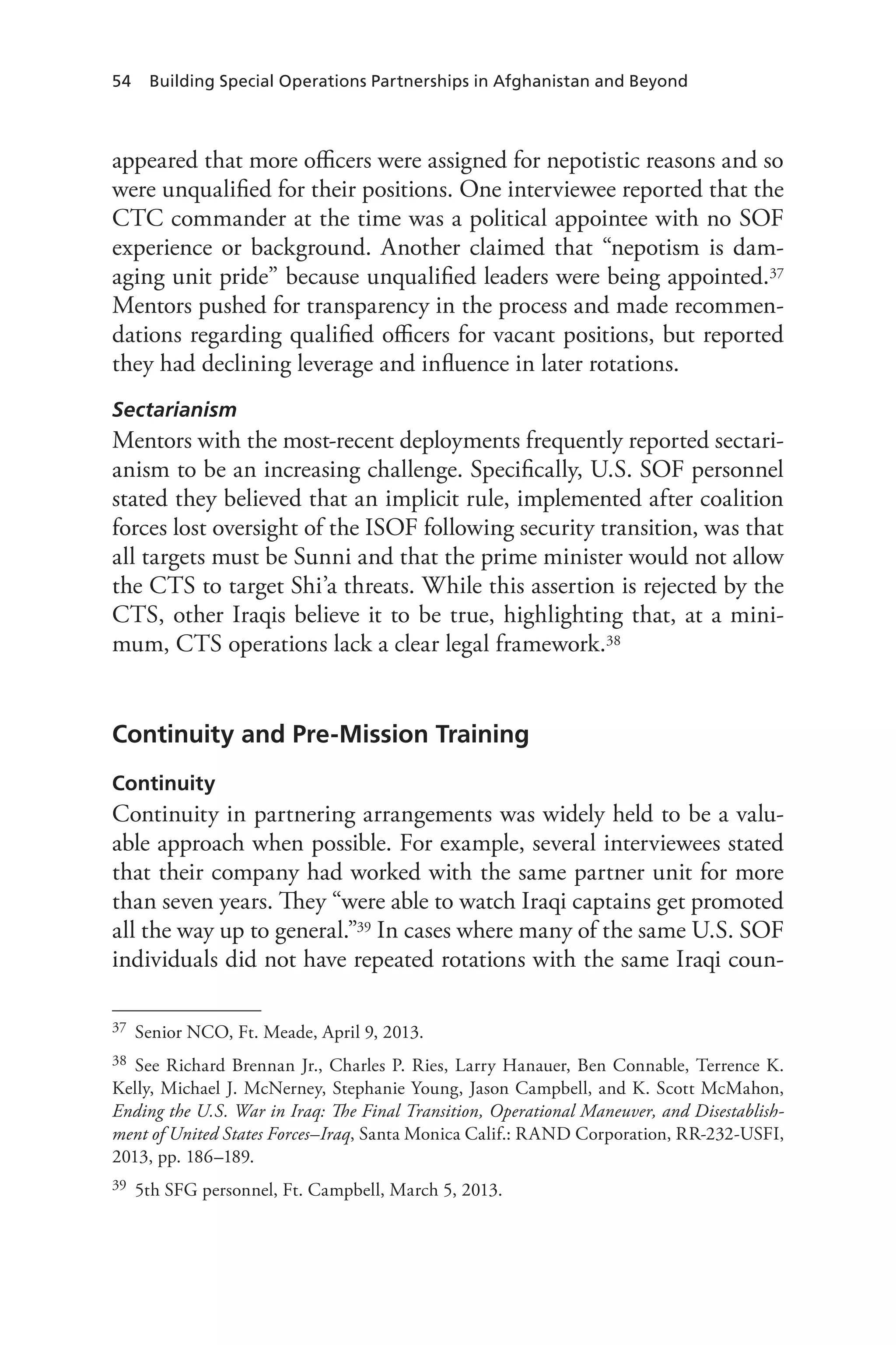 54 Building Special Operations Partnerships in Afghanistan and Beyond
appeared that more officers were assigned for nepotistic reasons and so
were unqualified for their positions. One interviewee reported that the
CTC commander at the time was a political appointee with no SOF
experience or background. Another claimed that “nepotism is dam-
aging unit pride” because unqualified leaders were being appointed.37
Mentors pushed for transparency in the process and made recommen-
dations regarding qualified officers for vacant positions, but reported
they had declining leverage and influence in later rotations.
Sectarianism
Mentors with the most-recent deployments frequently reported sectari-
anism to be an increasing challenge. Specifically, U.S. SOF personnel
stated they believed that an implicit rule, implemented after coalition
forces lost oversight of the ISOF following security transition, was that
all targets must be Sunni and that the prime minister would not allow
the CTS to target Shi’a threats. While this assertion is rejected by the
CTS, other Iraqis believe it to be true, highlighting that, at a mini-
mum, CTS operations lack a clear legal framework.38
Continuity and Pre-Mission Training
Continuity
Continuity in partnering arrangements was widely held to be a valu-
able approach when possible. For example, several interviewees stated
that their company had worked with the same partner unit for more
than seven years. They “were able to watch Iraqi captains get promoted
all the way up to general.”39 In cases where many of the same U.S. SOF
individuals did not have repeated rotations with the same Iraqi coun-
37	 Senior NCO, Ft. Meade, April 9, 2013.
38	 See Richard Brennan Jr., Charles P. Ries, Larry Hanauer, Ben Connable, Terrence K.
Kelly, Michael J. McNerney, Stephanie Young, Jason Campbell, and K. Scott McMahon,
Ending the U.S. War in Iraq: The Final Transition, Operational Maneuver, and Disestablish-
ment of United States Forces–Iraq, Santa Monica Calif.: RAND Corporation, RR-232-USFI,
2013, pp. 186–189.
39	 5th SFG personnel, Ft. Campbell, March 5, 2013.
 