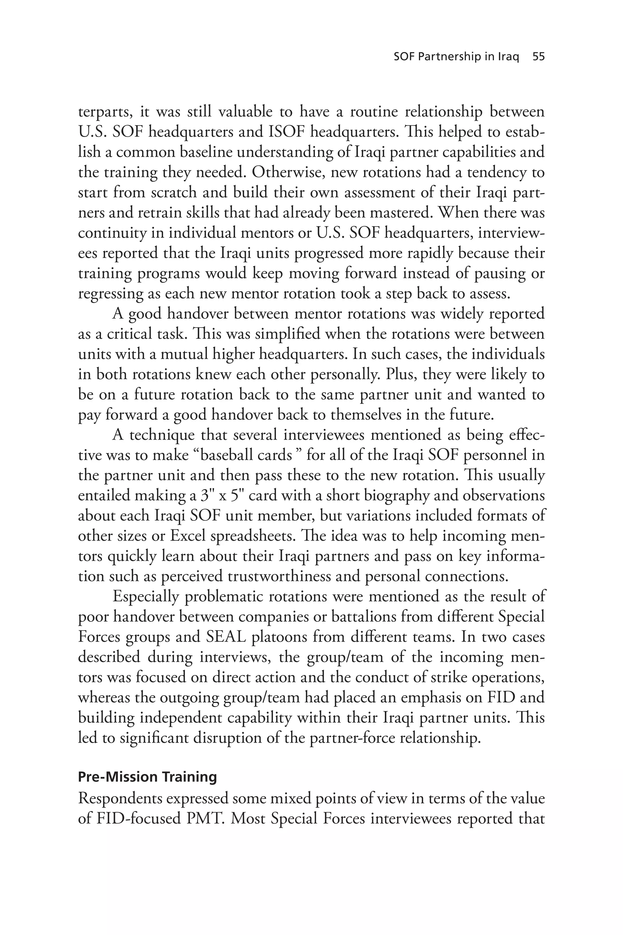 SOF Partnership in Iraq 55
terparts, it was still valuable to have a routine relationship between
U.S. SOF headquarters and ISOF headquarters. This helped to estab-
lish a common baseline understanding of Iraqi partner capabilities and
the training they needed. Otherwise, new rotations had a tendency to
start from scratch and build their own assessment of their Iraqi part-
ners and retrain skills that had already been mastered. When there was
continuity in individual mentors or U.S. SOF headquarters, interview-
ees reported that the Iraqi units progressed more rapidly because their
training programs would keep moving forward instead of pausing or
regressing as each new mentor rotation took a step back to assess.
A good handover between mentor rotations was widely reported
as a critical task. This was simplified when the rotations were between
units with a mutual higher headquarters. In such cases, the individuals
in both rotations knew each other personally. Plus, they were likely to
be on a future rotation back to the same partner unit and wanted to
pay forward a good handover back to themselves in the future.
A technique that several interviewees mentioned as being effec-
tive was to make “baseball cards ” for all of the Iraqi SOF personnel in
the partner unit and then pass these to the new rotation. This usually
entailed making a 3" x 5" card with a short biography and observations
about each Iraqi SOF unit member, but variations included formats of
other sizes or Excel spreadsheets. The idea was to help incoming men-
tors quickly learn about their Iraqi partners and pass on key informa-
tion such as perceived trustworthiness and personal connections.
Especially problematic rotations were mentioned as the result of
poor handover between companies or battalions from different Special
Forces groups and SEAL platoons from different teams. In two cases
described during interviews, the group/team of the incoming men-
tors was focused on direct action and the conduct of strike operations,
whereas the outgoing group/team had placed an emphasis on FID and
building independent capability within their Iraqi partner units. This
led to significant disruption of the partner-force relationship.
Pre-Mission Training
Respondents expressed some mixed points of view in terms of the value
of FID-focused PMT. Most Special Forces interviewees reported that
 