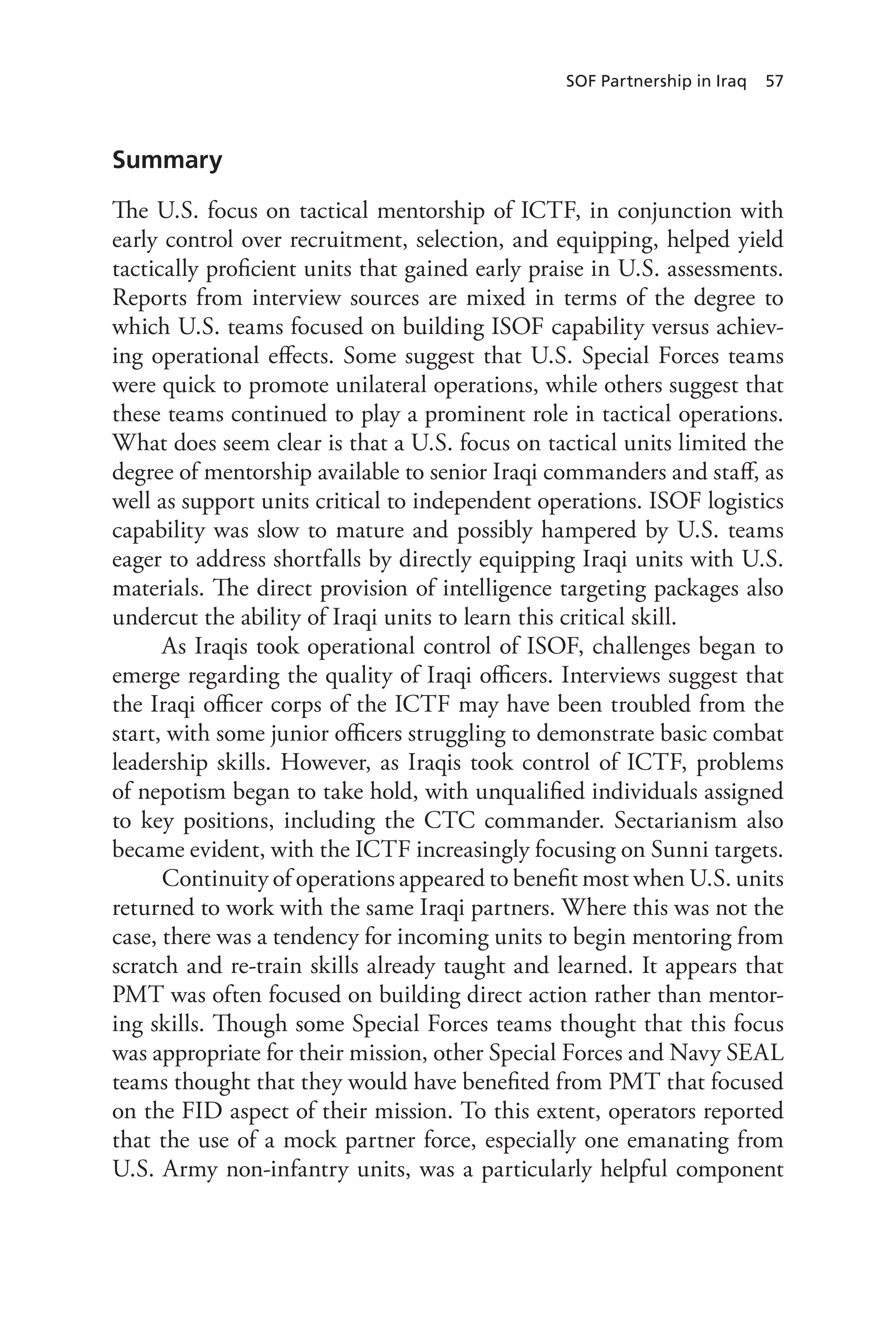 SOF Partnership in Iraq 57
Summary
The U.S. focus on tactical mentorship of ICTF, in conjunction with
early control over recruitment, selection, and equipping, helped yield
tactically proficient units that gained early praise in U.S. assessments.
Reports from interview sources are mixed in terms of the degree to
which U.S. teams focused on building ISOF capability versus achiev-
ing operational effects. Some suggest that U.S. Special Forces teams
were quick to promote unilateral operations, while others suggest that
these teams continued to play a prominent role in tactical operations.
What does seem clear is that a U.S. focus on tactical units limited the
degree of mentorship available to senior Iraqi commanders and staff, as
well as support units critical to independent operations. ISOF logistics
capability was slow to mature and possibly hampered by U.S. teams
eager to address shortfalls by directly equipping Iraqi units with U.S.
materials. The direct provision of intelligence targeting packages also
undercut the ability of Iraqi units to learn this critical skill.
As Iraqis took operational control of ISOF, challenges began to
emerge regarding the quality of Iraqi officers. Interviews suggest that
the Iraqi officer corps of the ICTF may have been troubled from the
start, with some junior officers struggling to demonstrate basic combat
leadership skills. However, as Iraqis took control of ICTF, problems
of nepotism began to take hold, with unqualified individuals assigned
to key positions, including the CTC commander. Sectarianism also
became evident, with the ICTF increasingly focusing on Sunni targets.
Continuity of operations appeared to benefit most when U.S. units
returned to work with the same Iraqi partners. Where this was not the
case, there was a tendency for incoming units to begin mentoring from
scratch and re-train skills already taught and learned. It appears that
PMT was often focused on building direct action rather than mentor-
ing skills. Though some Special Forces teams thought that this focus
was appropriate for their mission, other Special Forces and Navy SEAL
teams thought that they would have benefited from PMT that focused
on the FID aspect of their mission. To this extent, operators reported
that the use of a mock partner force, especially one emanating from
U.S. Army non-infantry units, was a particularly helpful component
 