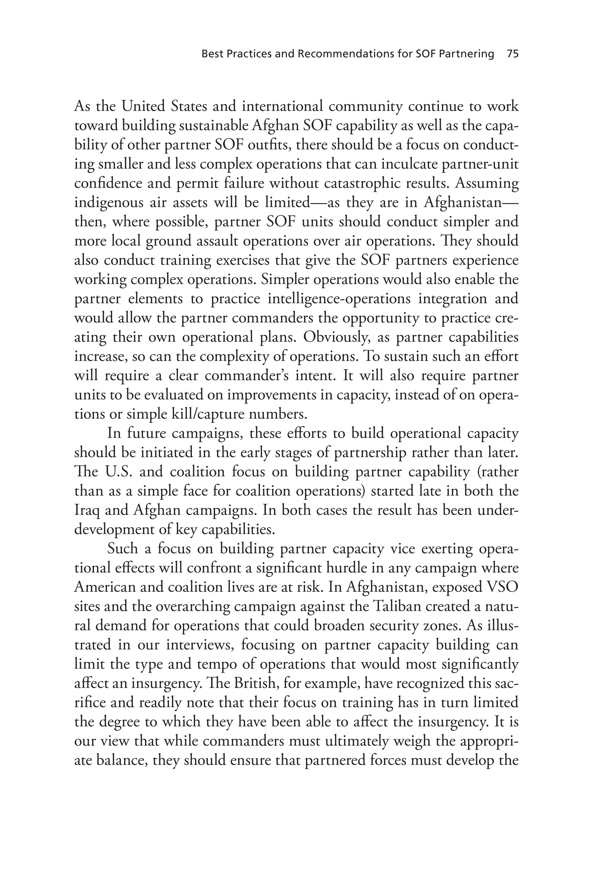 Best Practices and Recommendations for SOF Partnering 75
As the United States and international community continue to work
toward building sustainable Afghan SOF capability as well as the capa-
bility of other partner SOF outfits, there should be a focus on conduct-
ing smaller and less complex operations that can inculcate partner-unit
confidence and permit failure without catastrophic results. Assuming
indigenous air assets will be limited—as they are in Afghanistan—
then, where possible, partner SOF units should conduct simpler and
more local ground assault operations over air operations. They should
also conduct training exercises that give the SOF partners experience
working complex operations. Simpler operations would also enable the
partner elements to practice intelligence-operations integration and
would allow the partner commanders the opportunity to practice cre-
ating their own operational plans. Obviously, as partner capabilities
increase, so can the complexity of operations. To sustain such an effort
will require a clear commander’s intent. It will also require partner
units to be evaluated on improvements in capacity, instead of on opera-
tions or simple kill/capture numbers.
In future campaigns, these efforts to build operational capacity
should be initiated in the early stages of partnership rather than later.
The U.S. and coalition focus on building partner capability (rather
than as a simple face for coalition operations) started late in both the
Iraq and Afghan campaigns. In both cases the result has been under-
development of key capabilities.
Such a focus on building partner capacity vice exerting opera-
tional effects will confront a significant hurdle in any campaign where
American and coalition lives are at risk. In Afghanistan, exposed VSO
sites and the overarching campaign against the Taliban created a natu-
ral demand for operations that could broaden security zones. As illus-
trated in our interviews, focusing on partner capacity building can
limit the type and tempo of operations that would most significantly
affect an insurgency. The British, for example, have recognized this sac-
rifice and readily note that their focus on training has in turn limited
the degree to which they have been able to affect the insurgency. It is
our view that while commanders must ultimately weigh the appropri-
ate balance, they should ensure that partnered forces must develop the
 