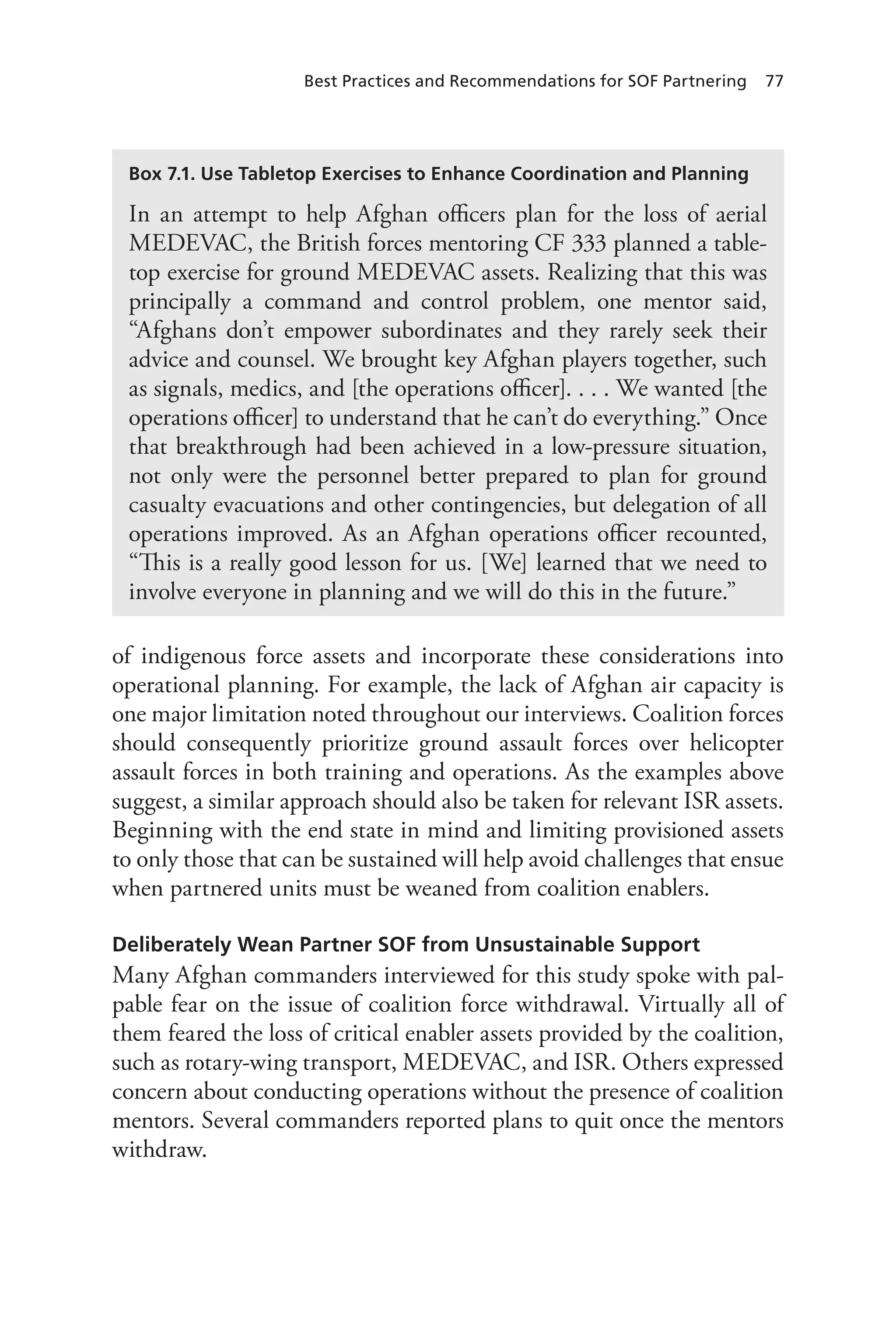 Best Practices and Recommendations for SOF Partnering 77
of indigenous force assets and incorporate these considerations into
operational planning. For example, the lack of Afghan air capacity is
one major limitation noted throughout our interviews. Coalition forces
should consequently prioritize ground assault forces over helicopter
assault forces in both training and operations. As the examples above
suggest, a similar approach should also be taken for relevant ISR assets.
Beginning with the end state in mind and limiting provisioned assets
to only those that can be sustained will help avoid challenges that ensue
when partnered units must be weaned from coalition enablers.
Deliberately Wean Partner SOF from Unsustainable Support
Many Afghan commanders interviewed for this study spoke with pal-
pable fear on the issue of coalition force withdrawal. Virtually all of
them feared the loss of critical enabler assets provided by the coalition,
such as rotary-wing transport, MEDEVAC, and ISR. Others expressed
concern about conducting operations without the presence of coalition
mentors. Several commanders reported plans to quit once the mentors
withdraw.
Box 7.1. Use Tabletop Exercises to Enhance Coordination and Planning
In an attempt to help Afghan officers plan for the loss of aerial
MEDEVAC, the British forces mentoring CF 333 planned a table-
top exercise for ground MEDEVAC assets. Realizing that this was
principally a command and control problem, one mentor said,
“Afghans don’t empower subordinates and they rarely seek their
advice and counsel. We brought key Afghan players together, such
as signals, medics, and [the operations officer]. . . . We wanted [the
operations officer] to understand that he can’t do everything.” Once
that breakthrough had been achieved in a low-pressure situation,
not only were the personnel better prepared to plan for ground
casualty evacuations and other contingencies, but delegation of all
operations improved. As an Afghan operations officer recounted,
“This is a really good lesson for us. [We] learned that we need to
involve everyone in planning and we will do this in the future.”
 