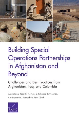 Building Special
Operations Partnerships
in Afghanistan and
Beyond
Challenges and Best Practices from
Afghanistan, Iraq, and Colombia
Austin Long, Todd C. Helmus, S. Rebecca Zimmerman,
Christopher M. Schnaubelt, Peter Chalk
C O R P O R A T I O N
 