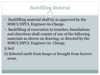 Backfilling Material
 Backfilling material shall be as approved by the
MMCI/HPCL Engineer-in-Charge.
 Backfilling of excavation in trenches, foundations
and elsewhere shall consist of one of the following
materials as shown on drawing, or directed by the
MMCI/HPCL Engineer-in- Charge.
i) Soil
ii) Selected earth from heaps or brought from borrow
areas.
 