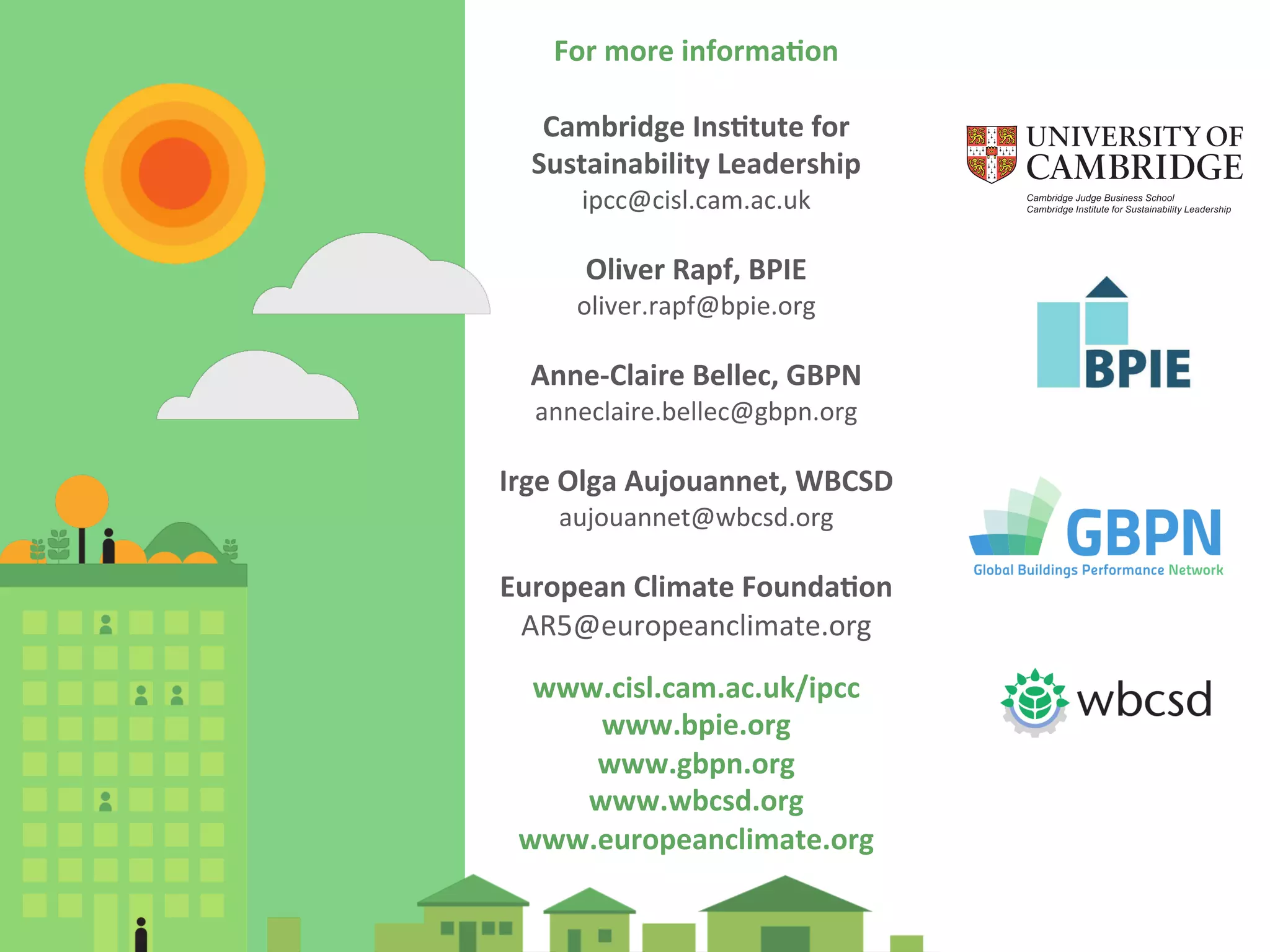 For 
more 
informa0on 
Cambridge 
Ins0tute 
for 
Sustainability 
Leadership 
ipcc@cisl.cam.ac.uk 
Oliver 
Rapf, 
BPIE 
oliver.rapf@bpie.org 
Anne-­‐Claire 
Bellec, 
GBPN 
anneclaire.bellec@gbpn.org 
Irge 
Olga 
Aujouannet, 
WBCSD 
aujouannet@wbcsd.org 
European 
Climate 
Founda0on 
AR5@europeanclimate.org 
www.cisl.cam.ac.uk/ipcc 
www.bpie.org 
www.gbpn.org 
www.wbcsd.org 
www.europeanclimate.org 
