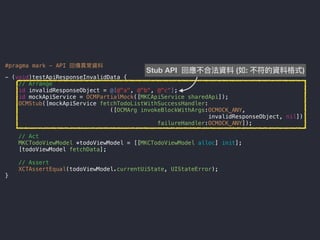 #pragma mark - API 回傳異異常資料
- (void)testApiResponseInvalidData {
// Arrange
id invalidResponseObject = @[@"a", @"b", @"c"];
id mockApiService = OCMPartialMock([MKCApiService sharedApi]);
OCMStub([mockApiService fetchTodoListWithSuccessHandler:
([OCMArg invokeBlockWithArgs:OCMOCK_ANY,
invalidResponseObject, nil])
failureHandler:OCMOCK_ANY]);
// Act
MKCTodoViewModel *todoViewModel = [[MKCTodoViewModel alloc] init];
[todoViewModel fetchData];
// Assert
XCTAssertEqual(todoViewModel.currentUiState, UIStateError);
}
Stub API 回應不合法資料 (如: 不符的資料格式)
 