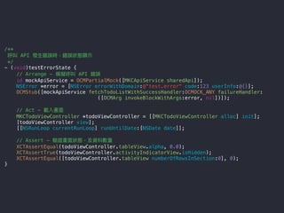 /**
呼叫 API 發⽣生錯誤時，錯誤狀狀態顯⽰示
*/
- (void)testErrorState {
// Arrange - 模擬呼叫 API 錯誤
id mockApiService = OCMPartialMock([MKCApiService sharedApi]);
NSError *error = [NSError errorWithDomain:@"test.error" code:123 userInfo:@{}];
OCMStub([mockApiService fetchTodoListWithSuccessHandler:OCMOCK_ANY failureHandler:
([OCMArg invokeBlockWithArgs:error, nil])]);
// Act - 載入畫⾯面
MKCTodoViewController *todoViewController = [[MKCTodoViewController alloc] init];
[todoViewController view];
[[NSRunLoop currentRunLoop] runUntilDate:[NSDate date]];
// Assert - 驗證畫⾯面狀狀態，及資料數量量
XCTAssertEqual(todoViewController.tableView.alpha, 0.0);
XCTAssertTrue(todoViewController.activityIndicatorView.isHidden);
XCTAssertEqual([todoViewController.tableView numberOfRowsInSection:0], 0);
}
 