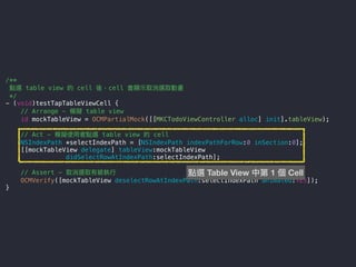 /**
點選 table view 的 cell 後，cell 會顯⽰示取消選取動畫
*/
- (void)testTapTableViewCell {
// Arrange - 模擬 table view
id mockTableView = OCMPartialMock([[MKCTodoViewController alloc] init].tableView);
// Act - 模擬使⽤用者點選 table view 的 cell
NSIndexPath *selectIndexPath = [NSIndexPath indexPathForRow:0 inSection:0];
[[mockTableView delegate] tableView:mockTableView
didSelectRowAtIndexPath:selectIndexPath];
// Assert - 取消選取有被執⾏行行
OCMVerify([mockTableView deselectRowAtIndexPath:selectIndexPath animated:YES]);
}
點選 Table View 中第 1 個 Cell
 