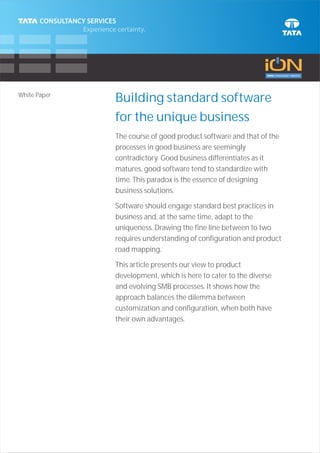 White Paper
              Building standard software
              for the unique business
              The course of good product software and that of the
              processes in good business are seemingly
              contradictory. Good business differentiates as it
              matures, good software tend to standardize with
              time. This paradox is the essence of designing
              business solutions.

              Software should engage standard best practices in
              business and, at the same time, adapt to the
              uniqueness. Drawing the fine line between to two
              requires understanding of configuration and product
              road mapping.

              This article presents our view to product
              development, which is here to cater to the diverse
              and evolving SMB processes. It shows how the
              approach balances the dilemma between
              customization and configuration, when both have
              their own advantages.
 