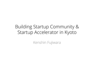 Building Startup Community &
Startup Accelerator in Kyoto
Kenshin Fujiwara
 