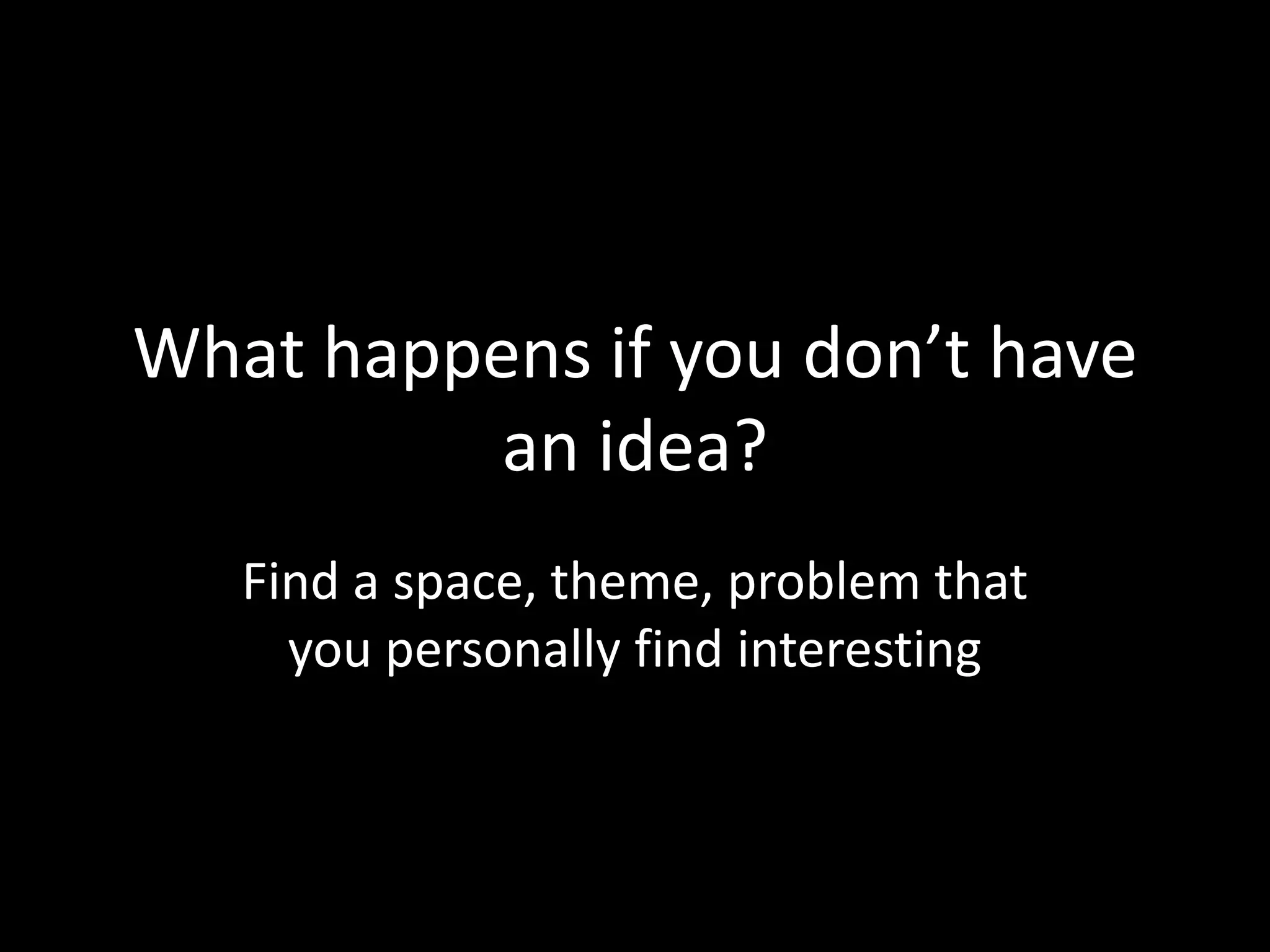 What happens if you don’t have
an idea?
Find a space, theme, problem that
you personally find interesting
 