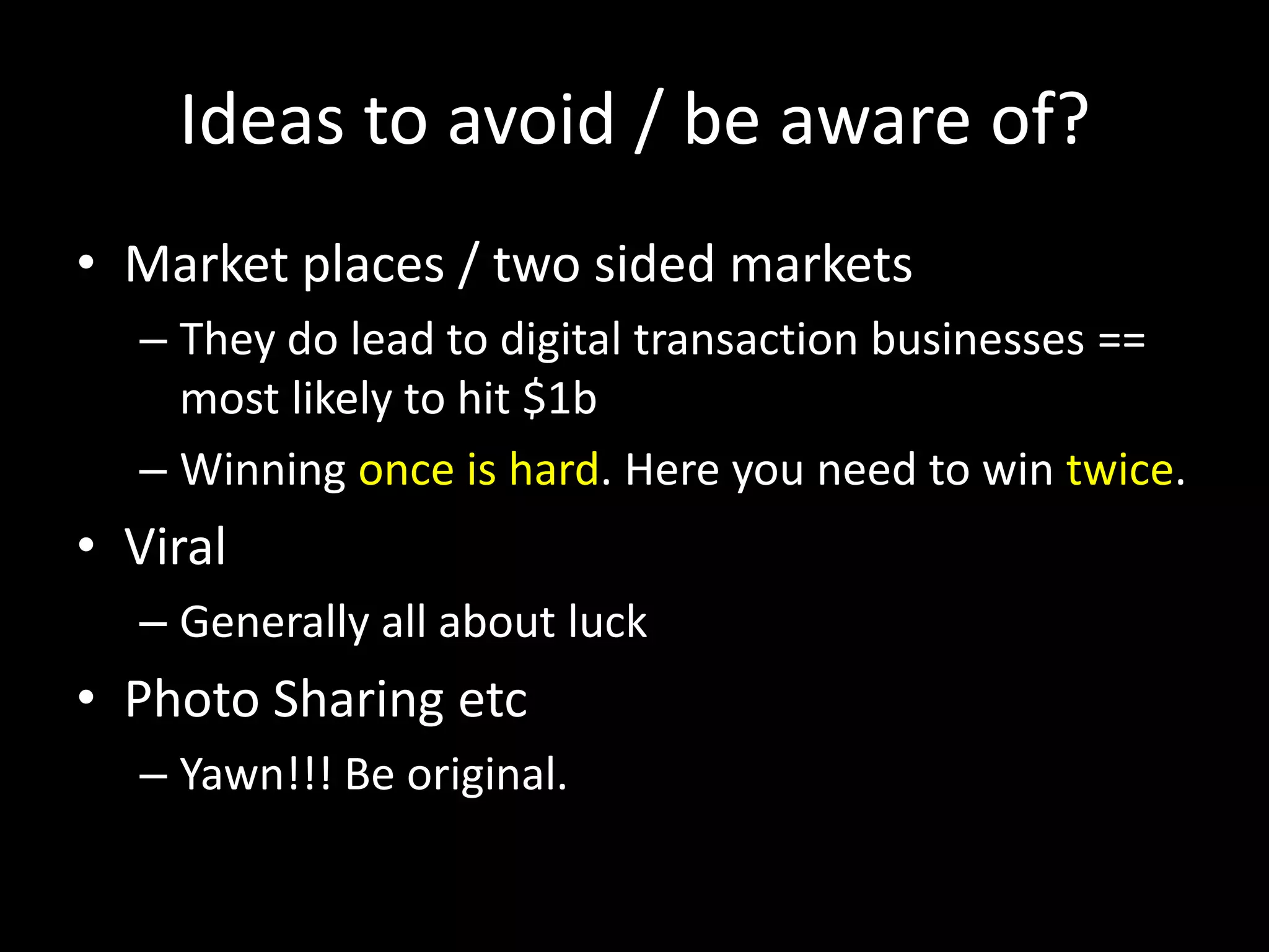 Ideas to avoid / be aware of?
• Market places / two sided markets
– They do lead to digital transaction businesses ==
most likely to hit $1b
– Winning once is hard. Here you need to win twice.
• Viral
– Generally all about luck
• Photo Sharing etc
– Yawn!!! Be original.
 