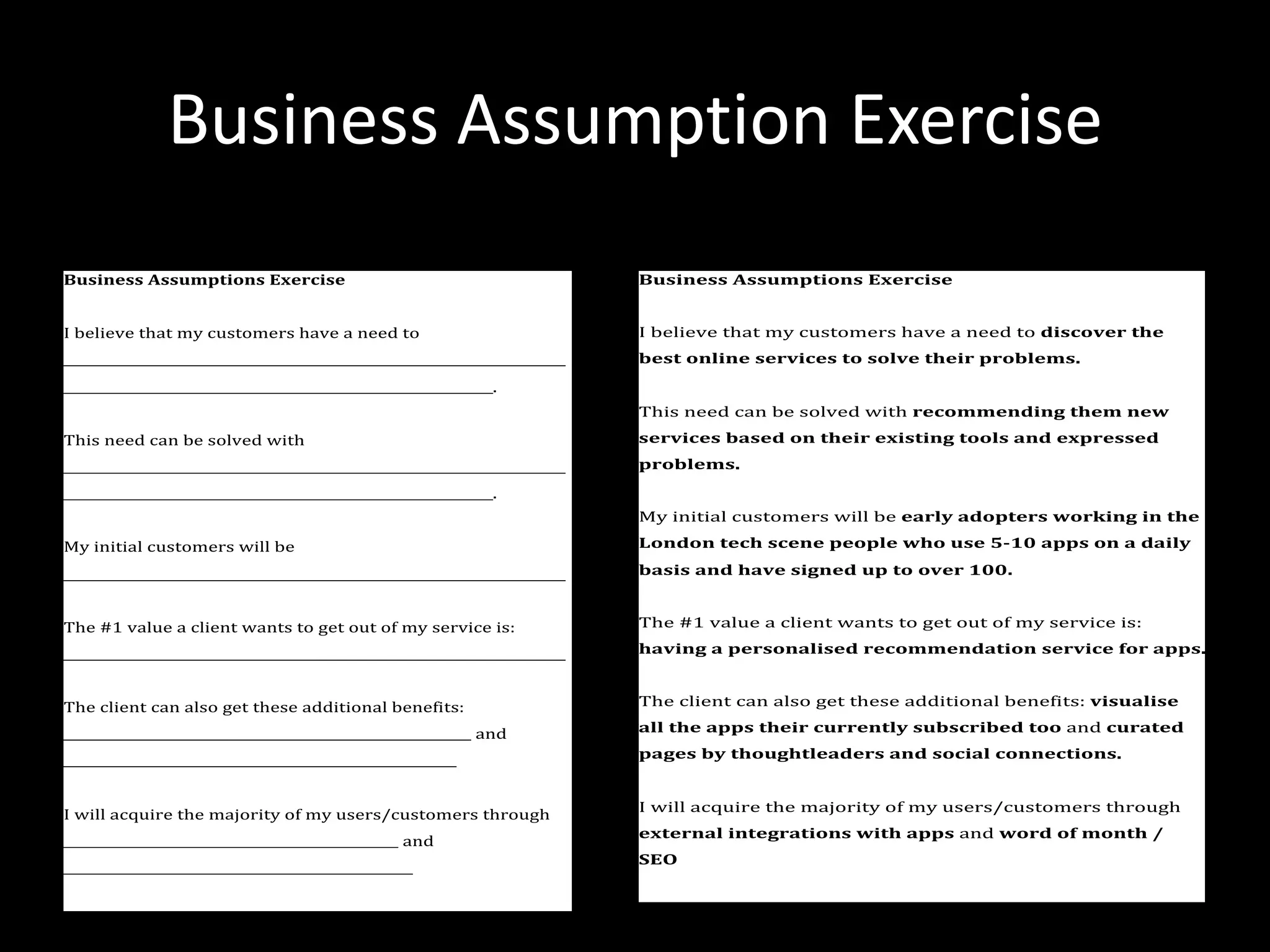 Business Assumption Exercise
Business Assumptions Exercise
I believe that my customers have a need to
_____________________________________________________________________
___________________________________________________________.
This need can be solved with
_____________________________________________________________________
___________________________________________________________.
My initial customers will be
_____________________________________________________________________
The #1 value a client wants to get out of my service is:
_____________________________________________________________________
The client can also get these additional benefits:
________________________________________________________ and
______________________________________________________
I will acquire the majority of my users/customers through
______________________________________________ and
________________________________________________
Business Assumptions Exercise
I believe that my customers have a need to discover the
best online services to solve their problems.
This need can be solved with recommending them new
services based on their existing tools and expressed
problems.
My initial customers will be early adopters working in the
London tech scene people who use 5-10 apps on a daily
basis and have signed up to over 100.
The #1 value a client wants to get out of my service is:
having a personalised recommendation service for apps.
The client can also get these additional benefits: visualise
all the apps their currently subscribed too and curated
pages by thoughtleaders and social connections.
I will acquire the majority of my users/customers through
external integrations with apps and word of month /
SEO
 