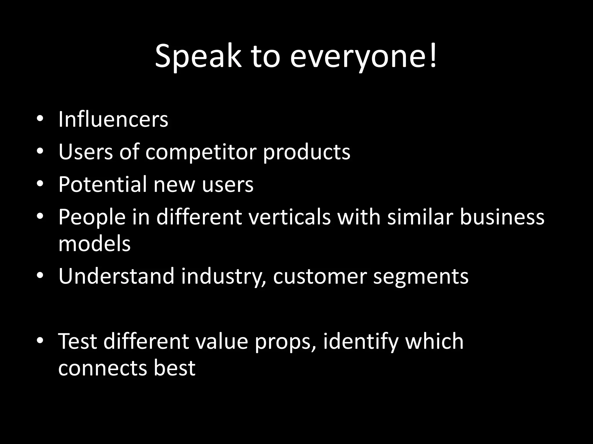Speak to everyone!
• Influencers
• Users of competitor products
• Potential new users
• People in different verticals with similar business
models
• Understand industry, customer segments
• Test different value props, identify which
connects best
 