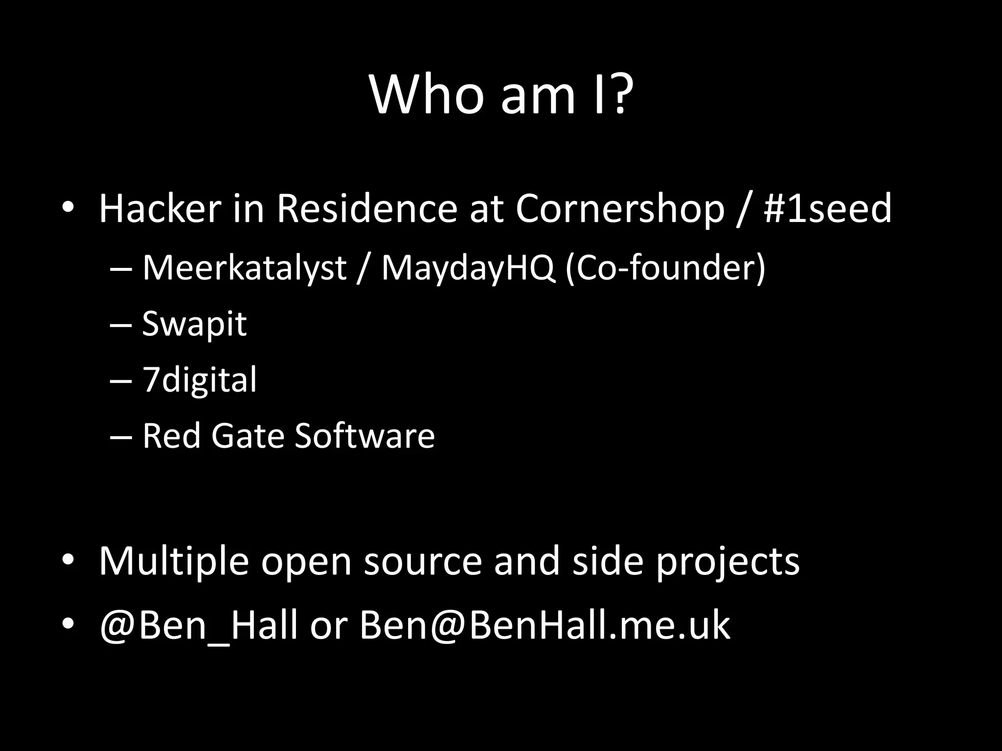Who am I?
• Hacker in Residence at Cornershop / #1seed
– Meerkatalyst / MaydayHQ (Co-founder)
– Swapit
– 7digital
– Red Gate Software
• Multiple open source and side projects
• @Ben_Hall or Ben@BenHall.me.uk
 