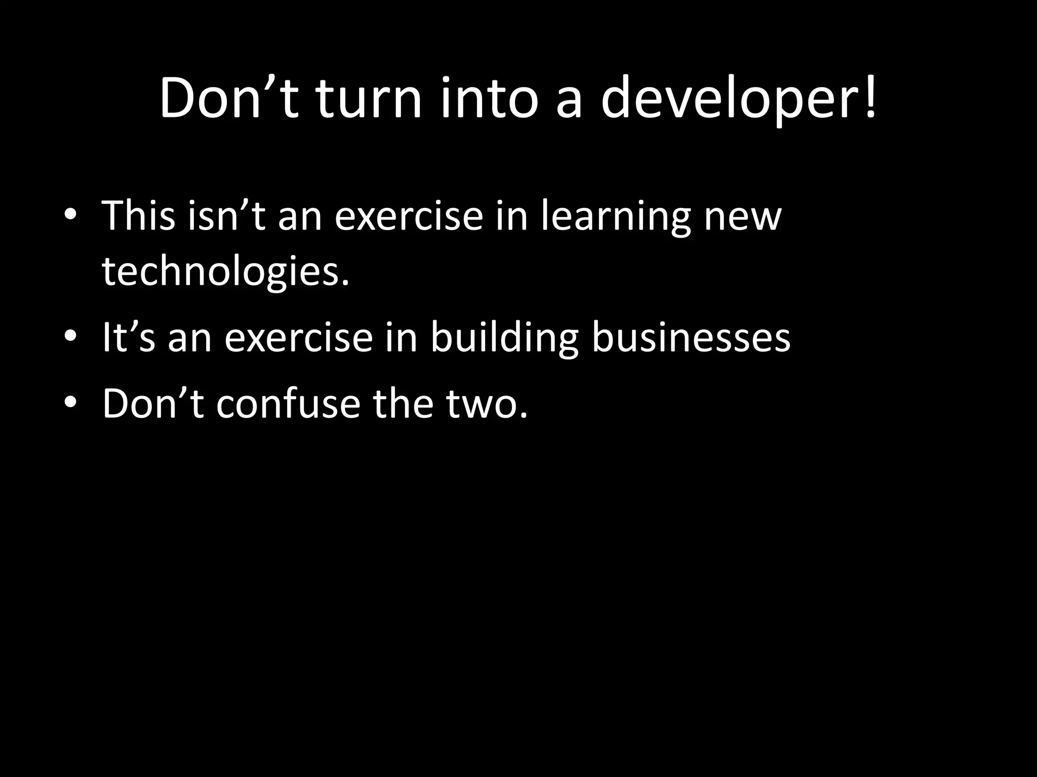 Don’t turn into a developer!
• This isn’t an exercise in learning new
technologies.
• It’s an exercise in building businesses
• Don’t confuse the two.
 