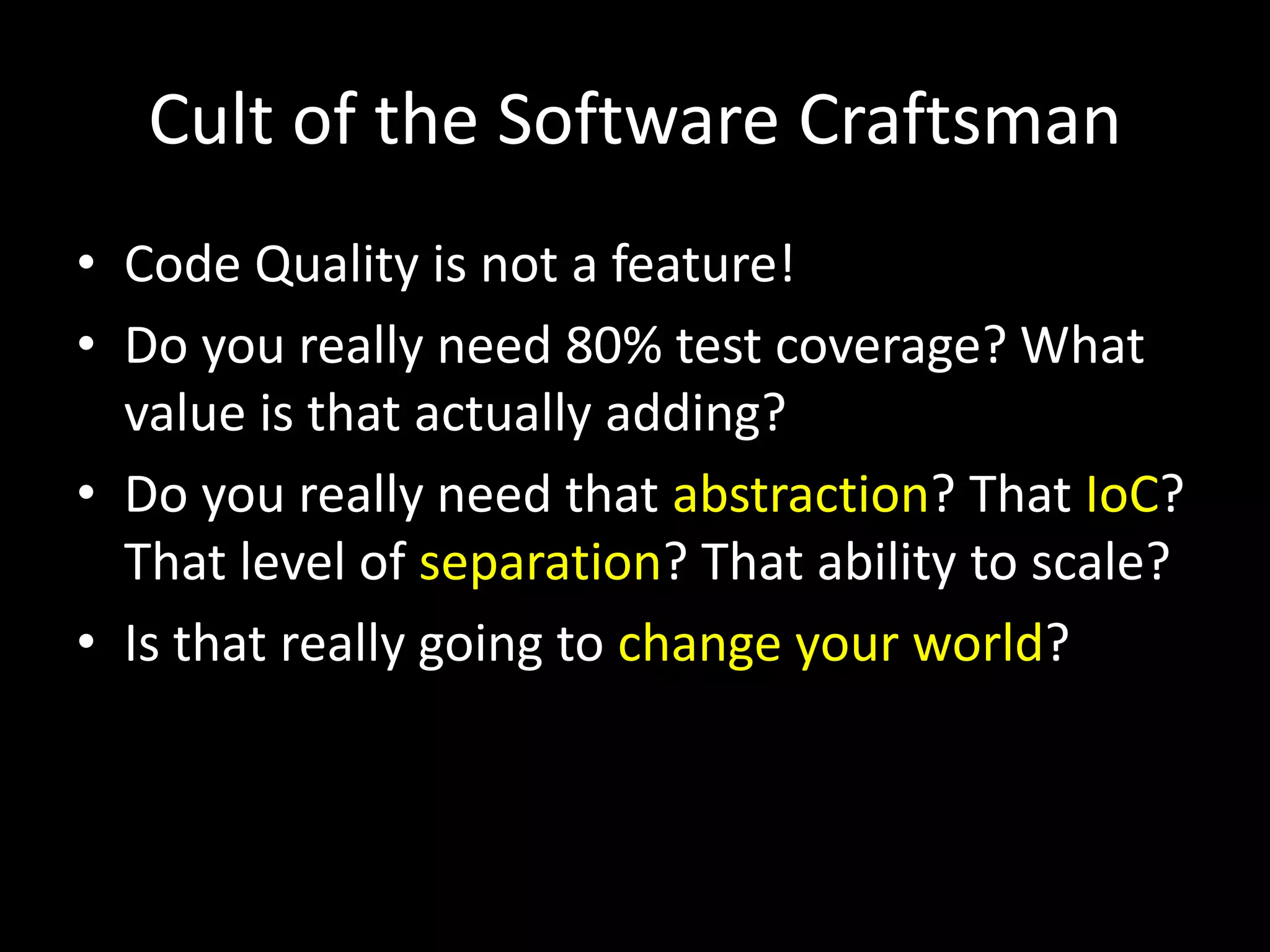 Cult of the Software Craftsman
• Code Quality is not a feature!
• Do you really need 80% test coverage? What
value is that actually adding?
• Do you really need that abstraction? That IoC?
That level of separation? That ability to scale?
• Is that really going to change your world?
 