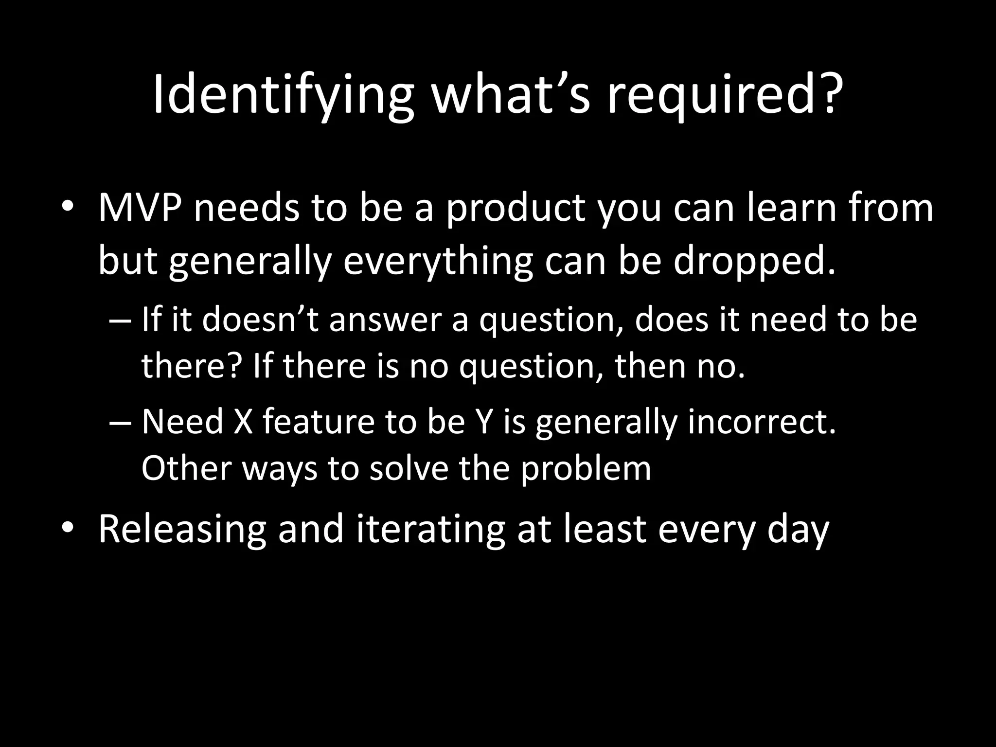 Identifying what’s required?
• MVP needs to be a product you can learn from
but generally everything can be dropped.
– If it doesn’t answer a question, does it need to be
there? If there is no question, then no.
– Need X feature to be Y is generally incorrect.
Other ways to solve the problem
• Releasing and iterating at least every day
 