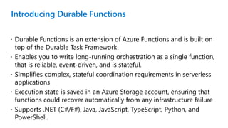 Introducing Durable Functions
 Durable Functions is an extension of Azure Functions and is built on
top of the Durable Task Framework.
 Enables you to write long-running orchestration as a single function,
that is reliable, event-driven, and is stateful.
 Simplifies complex, stateful coordination requirements in serverless
applications
 Execution state is saved in an Azure Storage account, ensuring that
functions could recover automatically from any infrastructure failure
 Supports .NET (C#/F#), Java, JavaScript, TypeScript, Python, and
PowerShell.
 