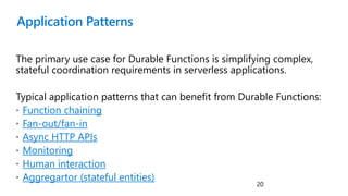 Application Patterns
The primary use case for Durable Functions is simplifying complex,
stateful coordination requirements in serverless applications.
Typical application patterns that can benefit from Durable Functions:
 Function chaining
 Fan-out/fan-in
 Async HTTP APIs
 Monitoring
 Human interaction
 Aggregartor (stateful entities)
20
 