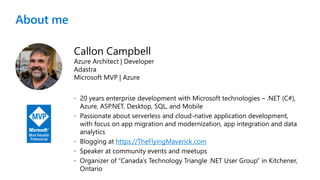 About me
Callon Campbell
Azure Architect | Developer
Adastra
Microsoft MVP | Azure
 20 years enterprise development with Microsoft technologies – .NET (C#),
Azure, ASP.NET, Desktop, SQL, and Mobile
 Passionate about serverless and cloud-native application development,
with focus on app migration and modernization, app integration and data
analytics
 Blogging at https://TheFlyingMaverick.com
 Speaker at community events and meetups
 Organizer of “Canada’s Technology Triangle .NET User Group” in Kitchener,
Ontario
 